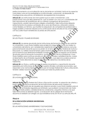 IES F D Y T Nº 9-001 “GRAL JOSE DE SAN MARTIN
CURSO DE CAPACITACION ASPIRANTES A CARGOS DIRECTIVOS
Prof. MARIA VICTORIA MARUN

perfeccionamiento y la actualización de los docentes en actividad, tanto en los aspectos
curriculares como en los pedagógicos e institucionales, y promover n el desarrollo de
investigaciones educativas y la realización de experiencias innovadoras.
Artículo 22: Las instituciones de nivel superior que se creen o transformen, o las
jurisdicciones a las que ellas pertenezcan, que acuerden con una o m s universidades del
país mecanismos de acreditación de sus carreras o programas de formación y
capacitación, podrán denominarse colegios universitarios. Tales instituciones deberán
estrechamente vinculadas a entidades de su zona de influencia y ofrecerán carreras
cortas flexibles y/o término, que faciliten la adquisición de competencias profesionales y
hagan posible su inserción laboral y/o la continuación de los estudios en las universidades
con las cuales hayan establecido acuerdos de articulación.


CAPÍTULO 3
DE LOS TÍTULOS Y PLANES DE ESTUDIO


Artículo 23: Los planes de estudio de las instituciones de formación docente de carácter
no universitario, cuyos títulos habiliten para el ejercicio de la docencia en los niveles no
universitarios del sistema, ser n establecidos respetando los contenidos básicos comunes
para la formación docente que se acuerden en el seno del Consejo Federal de Cultura y
Educación. Su validez nacional estará sujeta al previo reconocimiento de dichos planes
por la instancia que determine el referido Consejo. Igual criterio se seguirá con los planes
de estudio para la formación humanística, social, artística o Técnico-profesional, cuyos
títulos habiliten para continuar estudios en otros ciclos, niveles o establecimientos, o para
el desempeño de actividades reguladas por el Estado, cuyo ejercicio pudiere poner en
riesgo de modo directorio la salud, la seguridad, los derechos o los bienes de los
habitantes.
Artículo 24: Los títulos y certificaciones de perfeccionamiento y capacitación docente
expedidos por instituciones de educación superior oficiales o privadas reconocidas, que
respondan a las normas fijadas al respecto por el Consejo Federal de Cultura y Educación,
tendrán validez nacional y ser n reconocidos por todas las jurisdicciones.


CAPÍTULO 4
DE LA EVALUACIÓN INSTITUCIONAL


Artículo 25: El Consejo Federal de Cultura y Educación acordar la adopción de criterios y
bases comunes para la evaluación de las instituciones de educación superior no
universitaria, en particular de aquellas que ofrezcan estudios cuyos títulos habiliten para el
ejercicio de actividades reguladas por el Estado, que pudieren comprometer de modo
directo el interés público, estableciendo las condiciones y requisitos mínimos a los que
tales instituciones se deberán ajustar. La evaluación de la calidad de la formación
docente se realizará con arreglo a lo que establece la ley 24.195 en sus artículos 48 y 49.


TÍTULO IV
DE LA EDUCACIÓN SUPERIOR UNIVERSITARIA
CAPÍTULO 1
DE LAS INSTITUCIONES UNIVERSITARIAS Y SUS FUNCIONES

                            LEGISLACIÓN ESCOLAR                                             65
                      Profesora María Victoria Marún
 