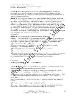 IES F D Y T Nº 9-001 “GRAL JOSE DE SAN MARTIN
CURSO DE CAPACITACION ASPIRANTES A CARGOS DIRECTIVOS
Prof. MARIA VICTORIA MARUN



Artículo 26: La enseñanza superior universitaria estará a cargo de las universidades
nacionales, de las universidades provinciales y privadas reconocidas por el Estado
Nacional y de los institutos estatales o privados reconocidos, todos los cuales integran el
Sistema Universitario Nacional.
Artículo 27: Las instituciones universitarias a que se refiere el artículo anterior, tienen por
finalidad la generación y comunicación de conocimientos del m s alto nivel en un clima
de libertad, justicia y solidaridad, ofreciendo una formación cultural interdisciplinaria
dirigida a la integración del saber así como una capacitación científica y profesional
específica para las distintas carreras que en ellas se cursen, para beneficio del hombre y
de la sociedad a la que pertenecen. Las instituciones que responden a la denominación
de "Universidad" deben desarrollar su actividad en una variedad de áreas disciplinarias no
afines, orgánicamente estructuradas en facultades, departamentos o unidades
académicas equivalentes. Las instituciones que circunscriben su oferta académica a una
sola rea disciplinaria, se denominan "Institutos
Universitarios".
Artículo 28: Son funciones básicas de las instituciones universitarias:
a) Formar y capacitar científicos, profesionales, docentes y Técnicos, capaces de actuar
con solidez profesional, responsabilidad, espíritu crítico y reflexivo, mentalidad creadora,
sentido ético y sensibilidad social, atendiendo a las demandas individuales y a los
requerimientos nacionales y regionales;
b) Promover y desarrollar la investigación científica y tecnológica, los estudios
humanísticos y las creaciones artísticas;
c) Crear y difundir el reconocimiento y la cultura en todas sus formas;
d) Preservar la cultura nacional;
e) Extender su acción y sus servicios a la comunidad, con el fin de contribuir a su desarrollo
y transformación, estudiando en particular los problemas nacionales y regionales y
prestando asistencia científica y técnica al Estado y a la comunidad.


CAPÍTULO 2
DE LA AUTONOMÍA, SU ALCANCE Y SUS GARANTÍAS


Artículo 29: Las instituciones universitarias tendrán autonomía académica e institucional,
que comprende básicamente las siguientes atribuciones:
a) Dictar y reformas sus estatutos, los que ser n comunicados al Ministerio de Cultura y
Educación a los fines establecidos en el artículo 34 de la presente ley;
b) Definir sus órganos de gobierno, establecer sus funciones, decidir su integración y elegir
sus autoridades de acuerdo a lo que establezcan los estatutos y lo que prescribe la
presente ley;
c) Administrar sus bienes y recursos, conforme a sus estatutos y las leyes que regulan la
materia;
d) Crear carreras universitarias de grado y de postgrado;
e) Formular y desarrollar planes de estudio, de investigación científica y de extensión y
servicios a la comunidad incluyendo la enseñanza de la ‚tica profesional;


                            LEGISLACIÓN ESCOLAR                                               66
                      Profesora María Victoria Marún
 