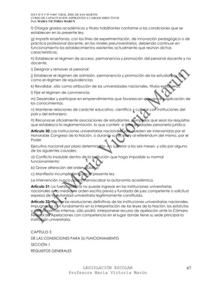 IES F D Y T Nº 9-001 “GRAL JOSE DE SAN MARTIN
CURSO DE CAPACITACION ASPIRANTES A CARGOS DIRECTIVOS
Prof. MARIA VICTORIA MARUN

f) Otorgar grados académicos y títulos habilitantes conforme a las condiciones que se
establecen en la presente ley;
g) Impartir enseñanza, con los fines de experimentación, de innovación pedagógica o de
práctica profesional docente, en los niveles preuniversitarios, debiendo continuar en
funcionamiento los establecimientos existentes actualmente que reúnan dichas
características;
h) Establecer el régimen de acceso, permanencia y promoción del personal docente y no
docente;
i) Designar y remover al personal;
j) Establecer el régimen de admisión, permanencia y promoción de los estudiantes, así
como el régimen de equivalencias;
k) Revalidar, sólo como atribución de las universidades nacionales, títulos extranjeros;
l) Fijar el régimen de convivencia;
m) Desarrollar y participar en emprendimientos que favorezcan el avance y aplicación de
los conocimientos;
n) Mantener relaciones de carácter educativo, científico y cultural con instituciones del
país y del extranjero;
ñ) Reconocer oficialmente asociaciones de estudiantes, cumplidos que sean los requisitos
que establezca la reglamentación, lo que conferir a tales entidades personería jurídica.
Artículo 30: Las instituciones universitarias nacionales sólo pueden ser intervenidas por el
Honorable Congreso de la Nación, o durante su receso y al referéndum del mismo, por el
Poder
Ejecutivo nacional por plazo determinado -no superior a los seis meses- y sólo por alguna
de las siguientes causales:
a) Conflicto insoluble dentro de la institución que haga imposible su normal
funcionamiento;
b) Grave alteración del orden público;
c) Manifiesto incumplimiento de la presente ley.
La intervención nunca podrá menoscabar la autonomía académica.
Artículo 31: La fuerza pública no puede ingresar en las instituciones universitarias
nacionales si no mediante orden escrita previa y fundada de juez competente o solicitud
expresa de la autoridad universitaria legítimamente constituida.
Artículo 32: Contra las resoluciones definitivas de las instituciones universitarias nacionales,
impugnadas con fundamento en la interpretación de las leyes de la Nación, los estatutos
y demás normas internas, sólo podrá interponerse recurso de apelación ante la Cámara
Federal de Apelaciones con competencia en el lugar donde tiene su sede principal la
institución universitaria.


CAPÍTULO 3
DE LAS CONDICIONES PARA SU FUNCIONAMIENTO
SECCIÓN 1
REQUISITOS GENERALES



                            LEGISLACIÓN ESCOLAR                                               67
                      Profesora María Victoria Marún
 