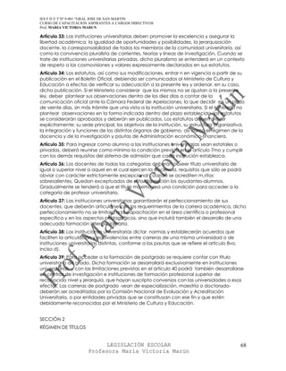 IES F D Y T Nº 9-001 “GRAL JOSE DE SAN MARTIN
CURSO DE CAPACITACION ASPIRANTES A CARGOS DIRECTIVOS
Prof. MARIA VICTORIA MARUN

Artículo 33: Las instituciones universitarias deben promover la excelencia y asegurar la
libertad académica, la igualdad de oportunidades y posibilidades, la jerarquización
docente, la corresponsabilidad de todos los miembros de la comunidad universitaria, así
como la convivencia pluralista de corrientes, teorías y líneas de investigación. Cuando se
trate de instituciones universitarias privadas, dicho pluralismo se entenderá en un contexto
de respeto a las cosmovisiones y valores expresamente declarados en sus estatutos.
Artículo 34: Los estatutos, así como sus modificaciones, entrar n en vigencia a partir de su
publicación en el Boletín Oficial, debiendo ser comunicados al Ministerio de Cultura y
Educación a efectos de verificar su adecuación a la presente ley y ordenar, en su caso,
dicha publicación. Si el Ministerio considerar que los mismos no se ajustan a la presente
ley, deber plantear sus observaciones dentro de los diez días a contar de la
comunicación oficial ante la Cámara Federal de Apelaciones, la que decidir en un plazo
de veinte días, sin más trámite que una vista a la institución universitaria. Si el Ministerio no
plantear observaciones en la forma indicada dentro del plazo establecido, los estatutos
se considerarán aprobados y deberán ser publicados. Los estatutos deben prever
explícitamente; su sede principal, los objetivos de la institución, su estructura organizativa,
la integración y funciones de los distintos órganos de gobierno, así como el régimen de la
docencia y de la investigación y pautas de Administración económico-financiera.
Artículo 35: Para ingresar como alumno a las instituciones universitarias sean estatales o
privadas, deberá reunirse como mínimo la condición prevista en el artículo 7mo y cumplir
con los demás requisitos del sistema de admisión que cada institución establezca.
Artículo 36: Los docentes de todas las categorías deberán poseer título universitario de
igual o superior nivel a aquel en el cual ejercen la docencia, requisitos que sólo se podrá
obviar con carácter estrictamente excepcional cuando se acrediten m‚ritos
sobresalientes, Quedan exceptuados de esta disposición los ayudantes-alumnos.
Gradualmente se tenderá a que el título máximo sea una condición para acceder a la
categoría de profesor universitario.
Artículo 37: Las instituciones universitarias garantizarán el perfeccionamiento de sus
docentes, que deberán articularse con los requerimientos de la carrera académica, dicho
perfeccionamiento no se limitará a la capacitación en el área científica o profesional
especifica y en los aspectos pedagógicos, sino que incluirá también el desarrollo de una
adecuada formación interdisciplinaria.
Artículo 38: Las instituciones universitarias dictar normas y establecerán acuerdos que
faciliten la articulación y equivalencias entre carreras de una misma universidad o de
instituciones universitarias distintas, conforme a las pautas que se refiere el artículo 8vo,
inciso d).
Artículo 39: Para acceder a la formación de postgrado se requiere contar con título
universitario de grado. Dicha formación se desarrollará exclusivamente en instituciones
universitarias, y con las limitaciones previstas en el artículo 40 podrá también desarrollarse
en centros de investigación e instituciones de formación profesional superior de
reconocido nivel y jerarquía, que hayan suscripto convenios con las universidades a esos
efectos. Las carreras de postgrado -sean de especialización, maestría o doctorado-
deberán ser acreditadas por la Comisión Nacional de Evaluación y Acreditación
Universitaria, o por entidades privadas que se constituyan con ese fin y que estén
debidamente reconocidas por el Ministerio de Cultura y Educación.


SECCIÓN 2
RÉGIMEN DE TÍTULOS


                             LEGISLACIÓN ESCOLAR                                                68
                       Profesora María Victoria Marún
 