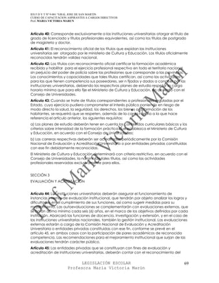 IES F D Y T Nº 9-001 “GRAL JOSE DE SAN MARTIN
CURSO DE CAPACITACION ASPIRANTES A CARGOS DIRECTIVOS
Prof. MARIA VICTORIA MARUN



Artículo 40: Corresponde exclusivamente a las instituciones universitarias otorgar el título de
grado de licenciado y títulos profesionales equivalentes, así como los títulos de postgrado
de magisterio y doctor.
Artículo 41: El reconocimiento oficial de los títulos que expidan las instituciones
universitarias ser otorgado por le ministerio de Cultura y Educación. Los títulos oficialmente
reconocidos tendrán validez nacional.
Artículo 42: Los títulos con reconocimiento oficial certificar la formación académica
recibida y habilitar para el ejercicio profesional respectivo en todo el territorio nacional,
sin perjuicio del poder de policía sobre las profesiones que corresponde a las provincias.
Los conocimientos y capacidades que tales títulos certifican, así como las actividades
para las que tienen competencia sus poseedores, ser n fijados y dados a conocer por las
instituciones universitarias, debiendo los respectivos planes de estudio respetar la carga
horaria mínima que para ello fije el Ministerio de Cultura y Educación, en acuerdo con el
Consejo de Universidades.
Artículo 43: Cuando se trate de títulos correspondientes a profesionales reguladas por el
Estado, cuyo ejercicio pudiera comprometer el interés público poniendo en riesgo de
modo directo la salud, la seguridad, los derechos, los bienes o la formación de los
habitantes, se requerirá que se respeten, además de la carga horaria a la que hace
referencia el artículo anterior, los siguientes requisitos:
a) Los planes de estudio deberán tener en cuenta los contenidos curriculares básicos y los
criterios sobre intensidad de la formación práctica que establezca el Ministerio de Cultura
y Educación, en acuerdo con el Consejo de Universidades;
b) Las carreras respectivas deberán ser acreditadas periódicamente por la Comisión
Nacional de Evaluación y Acreditación Universitaria o por entidades privadas constituidas
con ese fin debidamente reconocidas.
El Ministerio de Cultura y Educación determinará con criterio restrictivo, en acuerdo con el
Consejo de Universidades, la nómina de tales títulos, así como las actividades
profesionales reservadas exclusivamente para ellos.


SECCIÓN 3
EVALUACIÓN Y ACREDITACIÓN


Artículo 44: Las instituciones universitarias deberán asegurar el funcionamiento de
instancias internas de evaluación institucional, que tendrán por objeto analizar los logros y
dificultades en el cumplimiento de sus funciones, así como sugerir medidas para su
mejoramiento. Las autoevaluaciones se complementarán con evaluaciones externas, que
se harán como mínimo cada seis (6) años, en el marco de los objetivos definidos por cada
institución. Abarcará las funciones de docencia, investigación y extensión, y en el caso de
las instituciones universitarias nacionales, también la gestión institucional. Las evaluaciones
externas estarán a cargo de la Comisión Nacional de Evaluación y Acreditación
Universitaria o entidades privadas constituidas con ese fin, conforme se prevé en el
artículo 45, en ambos casos con la participación de pares académicos de reconocida
competencia. Las recomendaciones para el mejoramiento institucional que surjan de las
evaluaciones tendrán carácter público.
Artículo 45: Las entidades privadas que se constituyan con fines de evaluación y
acreditación de instituciones universitarias, deberán contar con el reconocimiento del

                            LEGISLACIÓN ESCOLAR                                             69
                      Profesora María Victoria Marún
 