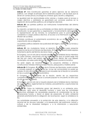IES F D Y T Nº 9-001 “GRAL JOSE DE SAN MARTIN
CURSO DE CAPACITACION ASPIRANTES A CARGOS DIRECTIVOS
Prof. MARIA VICTORIA MARUN

     Artículo 37- Esta Constitución garantiza el pleno ejercicio de los derechos
     políticos, con arreglo al principio de la soberanía popular y de las leyes que se
     dicten en consecuencia, el sufragio es universal, igual, secreto y obligatorio.
     La igualdad real de oportunidades entre varones y mujeres para el acceso a
     cargos electivos y partidarios se garantizará por acciones positivas en la
     regulación de los partidos políticos y en el régimen electoral.
     Artículo 38- Los partidos políticos son instituciones fundamentales del sistema
     democrático.
     Su creación y el ejercicio de sus actividades son libres dentro del respeto a esta
     Constitución, la que garantiza su organización y funcionamiento democráticos,
     la representación de las minorías, la competencia para la postulación de
     candidatos a cargos públicos electivos, el acceso a la información publica y la
     difusión de sus ideas.
     El Estado contribuye al sostenimiento económico de sus actividades y de la
     capacitación de sus dirigentes.
     Los partidos políticos deberán dar publicidad del origen y destino de sus fondos y
     patrimonio.
     Artículo 39- Los ciudadanos tienen el derecho de iniciativa para presentar
     proyectos de ley en la Cámara de Diputados. El Congreso deberá darles expreso
     tratamiento dentro del término de doce meses.
     El Congreso, con el voto de la mayoría absoluta de la totalidad de los miembros
     de cada Cámara, sancionará una ley reglamentaria que no podrá exigir más
     del tres por ciento del padrón electoral nacional, dentro del cual deberá
     contemplar una adecuada distribución territorial para suscribir la iniciativa.
     No serán objeto de iniciativa popular los proyectos referidos a reforma
     constitucional, tratados internacionales, tributos, presupuesto y materia penal.
     Artículo 40- El Congreso, a iniciativa de la Cámara de Diputados, podrá someter
     a consulta popular un proyecto de ley. La ley de convocatoria no podrá ser
     vetada. El voto afirmativo del proyecto por el pueblo de la Nación lo convertirá
     en ley y su promulgación será automática.
     El Congreso o el Presidente de la Nación, dentro de sus respectivas
     competencias, podrán convocar a consulta popular no vinculante. En este caso
     el voto no será obligatorio.
     El Congreso, con el voto de la mayoría absoluta de la totalidad de los miembros
     de cada Cámara, reglamentará las materias, procedimientos y oportunidad de
     la consulta popular.
     Artículo 41- Todos los habitantes gozan del derecho a un ambiente sano,
     equilibrado, apto para el desarrollo humano y para que las actividades
     productivas satisfagan las necesidades presentes sin comprometer las de las
     generaciones futuras; y tienen el deber de preservarlo. El daño ambiental
     generará prioritariamente la obligación de recomponer, según lo establezca la
     ley.
     Las autoridades proveerán a la protección de este derecho, a la utilización
     racional de los recursos naturales, a la preservación del patrimonio natural y
     cultural y de la diversidad biológica, y a la información y educación
     ambientales.



                            LEGISLACIÓN ESCOLAR                                           7
                      Profesora María Victoria Marún
 