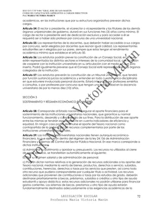 IES F D Y T Nº 9-001 “GRAL JOSE DE SAN MARTIN
CURSO DE CAPACITACION ASPIRANTES A CARGOS DIRECTIVOS
Prof. MARIA VICTORIA MARUN

académicos, en las instituciones que por su estructura organizativa prevean dichos
cargos.
Artículo 54: El rector o presidente, el vicerector o vicepresidente y los titulares de los demás
órganos unipersonales de gobierno, durará en sus funciones tres (3) años como mínimo. El
cargo de rector o presidente será de dedicación exclusiva y para acceder a él se
requerirá ser o haber sido profesor por concurso de una universidad nacional.
Artículo 55: Los representantes de lo docentes, que deberán haber accedido a sus cargos
por concurso, serán elegidos por docentes que reúnan igual calidad. Los representantes
estudiantiles ser n elegidos por sus pares, siempre que estos tengan el rendimiento
académico mínimo que establece el artículo 50.
Artículo 56: Los estatutos podrán prever la constitución de un Consejo Social, en el que
estén representados los distintos sectores e intereses de la comunidad local, con la misión
de cooperar con la institución universitaria en su articulación con el medio en que esta
inserta. Podrá igualmente preverse que el Consejo Social esté representado en los órganos
colegiados de la institución.
Artículo 57: Los estatutos preverán la constitución de un tribunal universitario, que tendrá
por función sustancia juicios académicos y entender en toda cuestión ético-disciplinaria
en que estuviere involucrado personal docente. Estará integrado por profesores eméritos
o consultas, o por profesores por concurso que tengan una antigüedad en la docencia
universitaria de por lo menos diez (10) años.


SECCIÓN 3
SOSTENIMIENTO Y RÉGIMEN ECONÓMICO-FINANCIERO


Artículo 58: Corresponde al Estado nacional asegurar el aporte financiero para el
sostenimiento de las instituciones universitarias nacionales, que garantice su normal
funcionamiento, desarrollo y cumplimiento de sus fines. Para la distribución de ese aporte
entre las mismas se tendrán especialmente en cuenta indicadores de eficiencia y
equidad. En ningún caso podrá disminuirse el aporte del Tesoro nacional como
contrapartida de la generación de recursos complementarios por parte de las
instituciones universitarias nacionales.
Artículo 59: Las instituciones universitarias nacionales tienen autarquía económico-
financiera, la que ejercerán dentro del régimen de la ley 24.156 de Administración
Financiera y Sistemas de Control del Sector Público Nacional. En ese marco corresponde a
dichas instituciones:
a) Administrar su patrimonio y aprobar su presupuesto. Los recursos no utilizados al cierre
de cada ejercicio, se transferirían automáticamente al siguiente;
b) Fijar su régimen salarial y de administración de personal;
c) Podrán dictar normas relativas a la generación de recursos adicionales a los aportes del
Tesoro nacional, mediante la venta de bienes, productos, derechos o servicio, subsidios,
contribuciones, herencias, derechos o tasas por los servicios que presten, así como todo
otro recurso que pudiera corresponderles por cualquier título o actividad. Los recursos
adicionales que provienen de contribuciones o tasas por los estudios de grado, deberán
destinarse prioritariamente a becas, préstamos, subsidios o créditos u otro tipo de ayuda
estudiantil y apoyo didáctico; estos recursos adicionales no podrán utilizarse para financiar
gastos corrientes. Los sistemas de becas, prestamos u otro tipo de ayuda estarán
fundamentalmente destinados adecuadamente a las exigencias académicas de la

                            LEGISLACIÓN ESCOLAR                                               72
                      Profesora María Victoria Marún
 