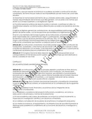 IES F D Y T Nº 9-001 “GRAL JOSE DE SAN MARTIN
CURSO DE CAPACITACION ASPIRANTES A CARGOS DIRECTIVOS
Prof. MARIA VICTORIA MARUN

institución y que por razones económicas no pudieran acceder o continuar los estudios
universitarios, de forma tal que nadie se vea imposibilitado por ese motivo de cursar tales
estudios;
d) Garantizar el normal desenvolvimiento de sus unidades asistenciales, asegurándoles el
manejo descentralizado de los fondos que ellas generen, con acuerdo a las normas que
dicten sus Consejos Superiores y a la legislación vigente;
e) Constituir personas jurídicas de derecho público o privado, o participar en ellas, no
requiriéndose adoptar una forma jurídica diferente para acceder a los beneficios de la ley
23.877;
f) Aplicar el régimen general de contrataciones, de responsabilidad patrimonial y de
gestión de bienes reales, con las excepciones que establezca la reglamentación.
El rector y los miembros del Consejo Superior de las instituciones universitarias nacionales
serán responsables de su administración según su participación, debiendo responder en
los términos y con los alcances previstos en los artículos 130 y 131 de la ley 24.156. En
ningún caso el Estado nacional responderá por las obligaciones asumidas por las
instituciones universitarias que importen un perjuicio para el Tesoro nacional.
Artículo 60: Las instituciones universitarias nacionales podrán promover la constitución de
fundaciones, sociedades u otras formas de asociación civil, destinada a apoyar su labor,
a facilitar las relaciones con el medio, a dar respuesta a sus necesidades y a promover las
condiciones necesarias para el cumplimiento de sus fines y objetivos.
Artículo 61: El Congreso Nacional debe disponer de la partida presupuestaria anual
correspondiente al nivel de educación superior, de un porcentaje que será destinado a
becas y subsidios en ese nivel.


CAPÍTULO 5
DE LAS INSTITUCIONES UNIVERSITARIAS PRIVADAS


Artículo 62: Las instituciones universitarias privadas deberán constituirse sin fines de lucro,
obteniendo personería jurídica como asociación civil o fundación. Las mismas serán
autorizadas por decreto del Poder Ejecutivo nacional, que admitirá su funcionamiento
provisorio por un lapso de seis (6) años, previo informe favorable de la Comisión Nacional
de Evaluación y Acreditación Universitaria, y con expresa indicación de las carreras,
grados y títulos que la institución puede ofrecer y expedir.
Artículo 63: El informe de la Comisión Nacional de Evaluación y Acreditación Universitaria
a que se refiere el artículo anterior, se fundamentará en la consideración de los siguientes
criterios:
a) La responsabilidad moral, financiera y económica de los integrantes de las
asociaciones o fundaciones;
b) La viabilidad y consistencia del proyecto institucional y académico, así como su
adecuación a los principios y normas de la presente ley;
c) El nivel académico del cuerpo de profesores con el que se contará inicialmente, su
trayectoria en investigación científica y en docencia universitaria;
d) La calidad y actualización de los planes de enseñanza e investigación propuestos;
e) Los medios económicos, el equipamiento y la infraestructura de que efectivamente se
disponga para posibilitar el cumplimiento de sus funciones de docencia, investigación y
extensión;

                            LEGISLACIÓN ESCOLAR                                                73
                      Profesora María Victoria Marún
 