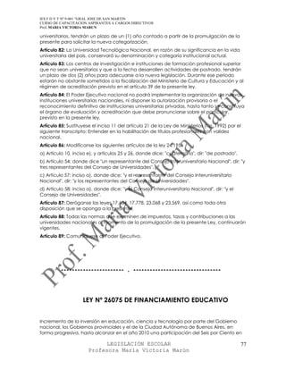 IES F D Y T Nº 9-001 “GRAL JOSE DE SAN MARTIN
CURSO DE CAPACITACION ASPIRANTES A CARGOS DIRECTIVOS
Prof. MARIA VICTORIA MARUN

universitarios, tendrán un plazo de un (1) año contado a partir de la promulgación de la
presente para solicitar la nueva categorización.
Artículo 82: La Universidad Tecnológica Nacional, en razón de su significancia en la vida
universitaria del país, conservará su denominación y categoría institucional actual.
Artículo 83: Los centros de investigación e instituciones de formación profesional superior
que no sean universitarios y que a la fecha desarrollen actividades de postrado, tendrán
un plazo de dos (2) años para adecuarse a la nueva legislación. Durante ese período
estarán no obstante sometidos a la fiscalización del Ministerio de Cultura y Educación y al
régimen de acreditación previsto en el artículo 39 de la presente ley.
Artículo 84: El Poder Ejecutivo nacional no podrá implementar la organización de nuevas
instituciones universitarias nacionales, ni disponer la autorización provisoria o el
reconocimiento definitivo de instituciones universitarias privadas, hasta tanto se constituya
el órgano de evaluación y acreditación que debe pronunciarse sobre el particular,
previsto en la presente ley.
Artículo 85: Sustituyese el inciso 11 del artículo 21 de la Ley de Ministerios (t.o. 1992) por el
siguiente transcripto: Entender en la habilitación de títulos profesionales con validez
nacional.
Artículo 86: Modifícanse los siguientes artículos de la ley 24.195:
a) Artículo 10, inciso e), y artículos 25 y 26, donde dice: "cuaternaria", dir: "de postrado".
b) Artículo 54: donde dice "un representante del Consejo Interuniversitario Nacional", dir: "y
tres representantes del Consejo de Universidades".
c) Artículo 57: inciso a), donde dice: "y el representante del Consejo Interuniversitario
Nacional", dir: "y los representantes del Consejo de Universidades".
d) Artículo 58: inciso a), donde dice: "y el Consejo Interuniversitario Nacional", dir: "y el
Consejo de Universidades".
Artículo 87: Deróganse las leyes 17.604, 17.778, 23.068 y 23.569, así como toda otra
disposición que se oponga a la presente.
Artículo 88: Todas las normas que examinen de impuestos, tasas y contribuciones a las
universidades nacionales al momento de la promulgación de la presente Ley, continuarán
vigentes.
Artículo 89: Comuníquese al Poder Ejecutivo.




          ----------------------- . --------------------------------



                    LEY Nº 26075 DE FINANCIAMIENTO EDUCATIVO


Incremento de la inversión en educación, ciencia y tecnología por parte del Gobierno
nacional, los Gobiernos provinciales y el de la Ciudad Autónoma de Buenos Aires, en
forma progresiva, hasta alcanzar en el año 2010 una participación del Seis por Ciento en

                             LEGISLACIÓN ESCOLAR                                                 77
                       Profesora María Victoria Marún
 