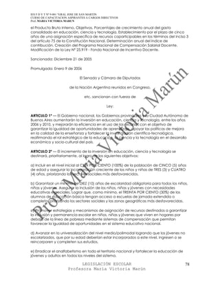 IES F D Y T Nº 9-001 “GRAL JOSE DE SAN MARTIN
CURSO DE CAPACITACION ASPIRANTES A CARGOS DIRECTIVOS
Prof. MARIA VICTORIA MARUN

el Producto Bruto Interno. Objetivos. Porcentajes de crecimiento anual del gasto
consolidado en educación, ciencia y tecnología. Establecimiento por el plazo de cinco
años de una asignación específica de recursos coparticipables en los términos del inciso 3
del artículo 75 de la Constitución Nacional. Determinación anual del índice de
contribución. Creación del Programa Nacional de Compensación Salarial Docente.
Modificación de la Ley Nº 25.919 - Fondo Nacional de Incentivo Docente.

Sancionada: Diciembre 21 de 2005

Promulgada: Enero 9 de 2006

                             El Senado y Cámara de Diputados

                       de la Nación Argentina reunidos en Congreso,

                               etc. sancionan con fuerza de

                                             Ley:

ARTICULO 1º — El Gobierno nacional, los Gobiernos provinciales y la Ciudad Autónoma de
Buenos Aires aumentarán la inversión en educación, ciencia y tecnología, entre los años
2006 y 2010, y mejorarán la eficiencia en el uso de los recursos con el objetivo de
garantizar la igualdad de oportunidades de aprendizaje, apoyar las políticas de mejora
en la calidad de la enseñanza y fortalecer la investigación científico-tecnológica,
reafirmando el rol estratégico de la educación, la ciencia y la tecnología en el desarrollo
económico y socio-cultural del país.

ARTICULO 2º — El incremento de la inversión en educación, ciencia y tecnología se
destinará, prioritariamente, al logro de los siguientes objetivos:

a) Incluir en el nivel inicial al CIEN POR CIENTO (100%) de la población de CINCO (5) años
de edad y asegurar la incorporación creciente de los niños y niñas de TRES (3) y CUATRO
(4) años, priorizando los sectores sociales más desfavorecidos.

b) Garantizar un mínimo de DIEZ (10) años de escolaridad obligatoria para todos los niños,
niñas y jóvenes. Asegurar la inclusión de los niños, niñas y jóvenes con necesidades
educativas especiales. Lograr que, como mínimo, el TREINTA POR CIENTO (30%) de los
alumnos de educación básica tengan acceso a escuelas de jornada extendida o
completa, priorizando los sectores sociales y las zonas geográficas más desfavorecidas.

c) Promover estrategias y mecanismos de asignación de recursos destinados a garantizar
la inclusión y permanencia escolar en niños, niñas y jóvenes que viven en hogares por
debajo de la línea de pobreza mediante sistemas de compensación que permitan
favorecer la igualdad de oportunidades en el sistema educativo nacional.

d) Avanzar en la universalización del nivel medio/polimodal logrando que los jóvenes no
escolarizados, que por su edad deberían estar incorporados a este nivel, ingresen o se
reincorporen y completen sus estudios.

e) Erradicar el analfabetismo en todo el territorio nacional y fortalecer la educación de
jóvenes y adultos en todos los niveles del sistema.

                            LEGISLACIÓN ESCOLAR                                             78
                      Profesora María Victoria Marún
 
