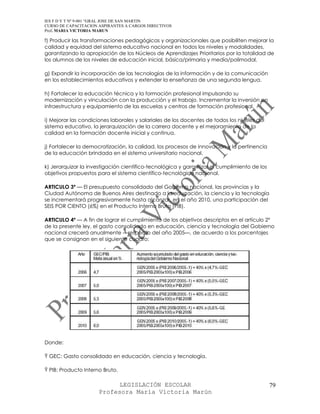 IES F D Y T Nº 9-001 “GRAL JOSE DE SAN MARTIN
CURSO DE CAPACITACION ASPIRANTES A CARGOS DIRECTIVOS
Prof. MARIA VICTORIA MARUN

f) Producir las transformaciones pedagógicas y organizacionales que posibiliten mejorar la
calidad y equidad del sistema educativo nacional en todos los niveles y modalidades,
garantizando la apropiación de los Núcleos de Aprendizajes Prioritarios por la totalidad de
los alumnos de los niveles de educación inicial, básica/primaria y media/polimodal.

g) Expandir la incorporación de las tecnologías de la información y de la comunicación
en los establecimientos educativos y extender la enseñanza de una segunda lengua.

h) Fortalecer la educación técnica y la formación profesional impulsando su
modernización y vinculación con la producción y el trabajo. Incrementar la inversión en
infraestructura y equipamiento de las escuelas y centros de formación profesional.

i) Mejorar las condiciones laborales y salariales de los docentes de todos los niveles del
sistema educativo, la jerarquización de la carrera docente y el mejoramiento de la
calidad en la formación docente inicial y continua.

j) Fortalecer la democratización, la calidad, los procesos de innovación y la pertinencia
de la educación brindada en el sistema universitario nacional.

k) Jerarquizar la investigación científico-tecnológica y garantizar el cumplimiento de los
objetivos propuestos para el sistema científico-tecnológico nacional.

ARTICULO 3º — El presupuesto consolidado del Gobierno nacional, las provincias y la
Ciudad Autónoma de Buenos Aires destinado a la educación, la ciencia y la tecnología
se incrementará progresivamente hasta alcanzar, en el año 2010, una participación del
SEIS POR CIENTO (6%) en el Producto Interno Bruto (PIB).

ARTICULO 4º — A fin de lograr el cumplimiento de los objetivos descriptos en el artículo 2°
de la presente ley, el gasto consolidado en educación, ciencia y tecnología del Gobierno
nacional crecerá anualmente —respecto del año 2005—, de acuerdo a los porcentajes
que se consignan en el siguiente cuadro:




Donde:

Ÿ GEC: Gasto consolidado en educación, ciencia y tecnología.

Ÿ PIB: Producto Interno Bruto.

                            LEGISLACIÓN ESCOLAR                                              79
                      Profesora María Victoria Marún
 