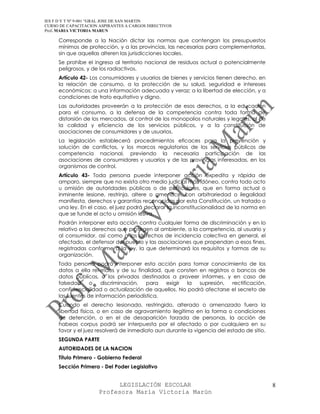 IES F D Y T Nº 9-001 “GRAL JOSE DE SAN MARTIN
CURSO DE CAPACITACION ASPIRANTES A CARGOS DIRECTIVOS
Prof. MARIA VICTORIA MARUN

     Corresponde a la Nación dictar las normas que contengan los presupuestos
     mínimos de protección, y a las provincias, las necesarias para complementarlas,
     sin que aquellas alteren las jurisdicciones locales.
     Se prohíbe el ingreso al territorio nacional de residuos actual o potencialmente
     peligrosos, y de los radiactivos.
     Artículo 42- Los consumidores y usuarios de bienes y servicios tienen derecho, en
     la relación de consumo, a la protección de su salud, seguridad e intereses
     económicos; a una información adecuada y veraz; a la libertad de elección, y a
     condiciones de trato equitativo y digno.
     Las autoridades proveerán a la protección de esos derechos, a la educación
     para el consumo, a la defensa de la competencia contra toda forma de
     distorsión de los mercados, al control de los monopolios naturales y legales, al de
     la calidad y eficiencia de los servicios públicos, y a la constitución de
     asociaciones de consumidores y de usuarios.
     La legislación establecerá procedimientos eficaces para la prevención y
     solución de conflictos, y los marcos regulatorios de los servicios públicos de
     competencia nacional, previendo la necesaria participación de las
     asociaciones de consumidores y usuarios y de las provincias interesadas, en los
     organismos de control.
     Artículo 43- Toda persona puede interponer acción expedita y rápida de
     amparo, siempre que no exista otro medio judicial más idóneo, contra todo acto
     u omisión de autoridades públicas o de particulares, que en forma actual o
     inminente lesione, restrinja, altere o amenace, con arbitrariedad o ilegalidad
     manifiesta, derechos y garantías reconocidos por esta Constitución, un tratado o
     una ley. En el caso, el juez podrá declarar la inconstitucionalidad de la norma en
     que se funde el acto u omisión lesiva.
     Podrán interponer esta acción contra cualquier forma de discriminación y en lo
     relativo a los derechos que protegen al ambiente, a la competencia, al usuario y
     al consumidor, así como a los derechos de incidencia colectiva en general, el
     afectado, el defensor del pueblo y las asociaciones que propendan a esos fines,
     registradas conforme a la ley, la que determinará los requisitos y formas de su
     organización.
     Toda persona podrá interponer esta acción para tomar conocimiento de los
     datos a ella referidos y de su finalidad, que consten en registros o bancos de
     datos públicos, o los privados destinados a proveer informes, y en caso de
     falsedad     o    discriminación,  para   exigir la   supresión,   rectificación,
     confidencialidad o actualización de aquellos. No podrá afectarse el secreto de
     las fuentes de información periodística.
     Cuando el derecho lesionado, restringido, alterado o amenazado fuera la
     libertad física, o en caso de agravamiento ilegítimo en la forma o condiciones
     de detención, o en el de desaparición forzada de personas, la acción de
     habeas corpus podrá ser interpuesta por el afectado o por cualquiera en su
     favor y el juez resolverá de inmediato aun durante la vigencia del estado de sitio.
     SEGUNDA PARTE
     AUTORIDADES DE LA NACION
     Título Primero - Gobierno Federal
     Sección Primera - Del Poder Legislativo


                            LEGISLACIÓN ESCOLAR                                            8
                      Profesora María Victoria Marún
 