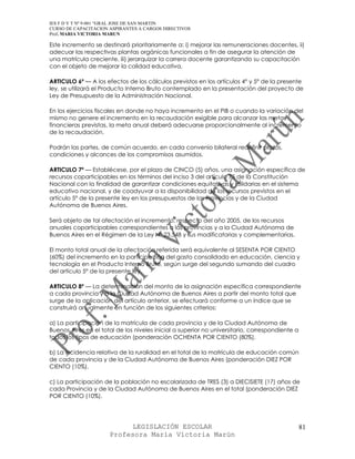 IES F D Y T Nº 9-001 “GRAL JOSE DE SAN MARTIN
CURSO DE CAPACITACION ASPIRANTES A CARGOS DIRECTIVOS
Prof. MARIA VICTORIA MARUN

Este incremento se destinará prioritariamente a: i) mejorar las remuneraciones docentes, ii)
adecuar las respectivas plantas orgánicas funcionales a fin de asegurar la atención de
una matrícula creciente, iii) jerarquizar la carrera docente garantizando su capacitación
con el objeto de mejorar la calidad educativa.

ARTICULO 6º — A los efectos de los cálculos previstos en los artículos 4° y 5° de la presente
ley, se utilizará el Producto Interno Bruto contemplado en la presentación del proyecto de
Ley de Presupuesto de la Administración Nacional.

En los ejercicios fiscales en donde no haya incremento en el PIB o cuando la variación del
mismo no genere el incremento en la recaudación exigible para alcanzar las metas
financieras previstas, la meta anual deberá adecuarse proporcionalmente al incremento
de la recaudación.

Podrán las partes, de común acuerdo, en cada convenio bilateral redefinir plazos,
condiciones y alcances de los compromisos asumidos.

ARTICULO 7º — Establécese, por el plazo de CINCO (5) años, una asignación específica de
recursos coparticipables en los términos del inciso 3 del artículo 75 de la Constitución
Nacional con la finalidad de garantizar condiciones equitativas y solidarias en el sistema
educativo nacional, y de coadyuvar a la disponibilidad de los recursos previstos en el
artículo 5° de la presente ley en los presupuestos de las Provincias y de la Ciudad
Autónoma de Buenos Aires.

Será objeto de tal afectación el incremento, respecto del año 2005, de los recursos
anuales coparticipables correspondientes a las provincias y a la Ciudad Autónoma de
Buenos Aires en el Régimen de la Ley N° 23.548 y sus modificatorias y complementarias.

El monto total anual de la afectación referida será equivalente al SESENTA POR CIENTO
(60%) del incremento en la participación del gasto consolidado en educación, ciencia y
tecnología en el Producto Interno Bruto, según surge del segundo sumando del cuadro
del artículo 5° de la presente ley.

ARTICULO 8º — La determinación del monto de la asignación específica correspondiente
a cada provincia y a la Ciudad Autónoma de Buenos Aires a partir del monto total que
surge de la aplicación del artículo anterior, se efectuará conforme a un índice que se
construirá anualmente en función de los siguientes criterios:

a) La participación de la matrícula de cada provincia y de la Ciudad Autónoma de
Buenos Aires en el total de los niveles inicial a superior no universitario, correspondiente a
todos los tipos de educación (ponderación OCHENTA POR CIENTO (80%).

b) La incidencia relativa de la ruralidad en el total de la matrícula de educación común
de cada provincia y de la Ciudad Autónoma de Buenos Aires (ponderación DIEZ POR
CIENTO (10%).

c) La participación de la población no escolarizada de TRES (3) a DIECISIETE (17) años de
cada Provincia y de la Ciudad Autónoma de Buenos Aires en el total (ponderación DIEZ
POR CIENTO (10%).




                            LEGISLACIÓN ESCOLAR                                                  81
                      Profesora María Victoria Marún
 