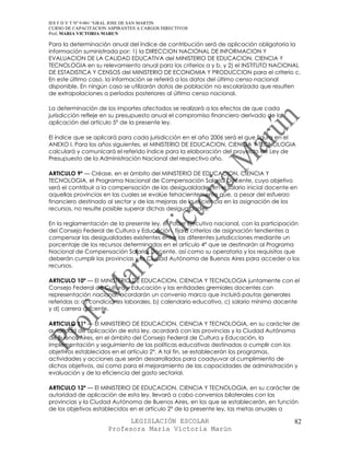 IES F D Y T Nº 9-001 “GRAL JOSE DE SAN MARTIN
CURSO DE CAPACITACION ASPIRANTES A CARGOS DIRECTIVOS
Prof. MARIA VICTORIA MARUN

Para la determinación anual del índice de contribución será de aplicación obligatoria la
información suministrada por: 1) la DIRECCION NACIONAL DE INFORMACION Y
EVALUACION DE LA CALIDAD EDUCATIVA del MINISTERIO DE EDUCACION, CIENCIA Y
TECNOLOGIA en su relevamiento anual para los criterios a y b, y 2) el INSTITUTO NACIONAL
DE ESTADISTICA Y CENSOS del MINISTERIO DE ECONOMIA Y PRODUCCION para el criterio c.
En este último caso, la información se referirá a los datos del último censo nacional
disponible. En ningún caso se utilizarán datos de población no escolarizada que resulten
de extrapolaciones a períodos posteriores al último censo nacional.

La determinación de los importes afectados se realizará a los efectos de que cada
jurisdicción refleje en su presupuesto anual el compromiso financiero derivado de la
aplicación del artículo 5° de la presente ley.

El índice que se aplicará para cada jurisdicción en el año 2006 será el que figura en el
ANEXO I. Para los años siguientes, el MINISTERIO DE EDUCACION, CIENCIA Y TECNOLOGIA
calculará y comunicará el referido índice para la elaboración del proyecto de Ley de
Presupuesto de la Administración Nacional del respectivo año.

ARTICULO 9º — Créase, en el ámbito del MINISTERIO DE EDUCACION, CIENCIA Y
TECNOLOGIA, el Programa Nacional de Compensación Salarial Docente, cuyo objetivo
será el contribuir a la compensación de las desigualdades en el salario inicial docente en
aquellas provincias en las cuales se evalúe fehacientemente que, a pesar del esfuerzo
financiero destinado al sector y de las mejoras de la eficiencia en la asignación de los
recursos, no resulte posible superar dichas desigualdades.

En la reglamentación de la presente ley, el Poder Ejecutivo nacional, con la participación
del Consejo Federal de Cultura y Educación, fijará criterios de asignación tendientes a
compensar las desigualdades existentes entre las diferentes jurisdicciones mediante un
porcentaje de los recursos determinados en el artículo 4° que se destinarán al Programa
Nacional de Compensación Salarial Docente, así como su operatoria y los requisitos que
deberán cumplir las provincias y la Ciudad Autónoma de Buenos Aires para acceder a los
recursos.

ARTICULO 10º — El MINISTERIO DE EDUCACION, CIENCIA Y TECNOLOGIA juntamente con el
Consejo Federal de Cultura y Educación y las entidades gremiales docentes con
representación nacional, acordarán un convenio marco que incluirá pautas generales
referidas a: a) condiciones laborales, b) calendario educativo, c) salario mínimo docente
y d) carrera docente.

ARTICULO 11º — El MINISTERIO DE EDUCACION, CIENCIA Y TECNOLOGIA, en su carácter de
autoridad de aplicación de esta ley, acordará con las provincias y la Ciudad Autónoma
de Buenos Aires, en el ámbito del Consejo Federal de Cultura y Educación, la
implementación y seguimiento de las políticas educativas destinadas a cumplir con los
objetivos establecidos en el artículo 2°. A tal fin, se establecerán los programas,
actividades y acciones que serán desarrollados para coadyuvar al cumplimiento de
dichos objetivos, así como para el mejoramiento de las capacidades de administración y
evaluación y de la eficiencia del gasto sectorial.

ARTICULO 12º — El MINISTERIO DE EDUCACION, CIENCIA Y TECNOLOGIA, en su carácter de
autoridad de aplicación de esta ley, llevará a cabo convenios bilaterales con las
provincias y la Ciudad Autónoma de Buenos Aires, en los que se establecerán, en función
de los objetivos establecidos en el artículo 2° de la presente ley, las metas anuales a

                            LEGISLACIÓN ESCOLAR                                          82
                      Profesora María Victoria Marún
 