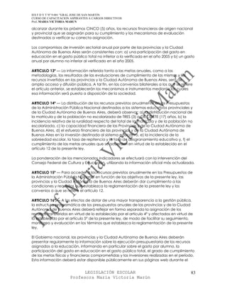 IES F D Y T Nº 9-001 “GRAL JOSE DE SAN MARTIN
CURSO DE CAPACITACION ASPIRANTES A CARGOS DIRECTIVOS
Prof. MARIA VICTORIA MARUN

alcanzar durante los próximos CINCO (5) años, los recursos financieros de origen nacional
y provincial que se asignarán para su cumplimiento y los mecanismos de evaluación
destinados a verificar su correcta asignación.

Los compromisos de inversión sectorial anual por parte de las provincias y la Ciudad
Autónoma de Buenos Aires serán consistentes con: a) una participación del gasto en
educación en el gasto público total no inferior a la verificada en el año 2005 y b) un gasto
anual por alumno no inferior al verificado en el año 2005.

ARTICULO 13º — La información referida tanto a las metas anuales, como a las
metodologías, los resultados de las evaluaciones de cumplimiento de las mismas y los
recursos invertidos en las provincias y la Ciudad Autónoma de Buenos Aires, será de
amplio acceso y difusión pública. A tal fin, en los convenios bilaterales a los que se refiere
el artículo anterior, se establecerán los mecanismos e instrumentos mediante los cuales
esa información será puesta a disposición de la sociedad.

ARTICULO 14º — La distribución de los recursos previstos anualmente en los Presupuestos
de la Administración Pública Nacional destinados a los sistemas educativos provinciales y
de la Ciudad Autónoma de Buenos Aires, deberá observar: a) la distribución nacional de
la matrícula y de la población no escolarizada de TRES (3) a DIECISIETE (17) años, b) la
incidencia relativa de la ruralidad respecto del total de la matrícula y de la población no
escolarizada, c) la capacidad financiera de las Provincias y de la Ciudad Autónoma de
Buenos Aires, d) el esfuerzo financiero de las provincias y de la Ciudad Autónoma de
Buenos Aires en la inversión destinada al sistema educativo, e) la incidencia de la
sobreedad escolar, la tasa de repitencia y la tasa de desgranamiento educativo y, f) el
cumplimiento de las metas anuales que se acuerden en virtud de lo establecido en el
artículo 12 de la presente ley.

La ponderación de los mencionados indicadores se efectuará con la intervención del
Consejo Federal de Cultura y Educación, utilizando la información oficial más actualizada.

ARTICULO 15º — Para acceder a los recursos previstos anualmente en los Presupuestos de
la Administración Pública Nacional en función de los objetivos de la presente ley, las
provincias y la Ciudad Autónoma de Buenos Aires deberán dar cumplimiento a las
condiciones y requisitos que establezca la reglamentación de la presente ley y los
convenios a que se refiere el artículo 12.

ARTICULO 16º — A los efectos de dotar de una mayor transparencia a la gestión pública,
la estructura programática de los presupuestos anuales de las provincias y de la Ciudad
Autónoma de Buenos Aires deberá reflejar en forma separada la asignación de los
recursos transferidos en virtud de lo establecido por el artículo 4° y afectados en virtud de
lo establecido por el artículo 5° de la presente ley, de modo de facilitar su seguimiento,
monitoreo y evaluación en los términos que establezca la reglamentación de la presente
ley.

El Gobierno nacional, las provincias y la Ciudad Autónoma de Buenos Aires deberán
presentar regularmente la información sobre la ejecución presupuestaria de los recursos
asignados a la educación, informando en particular sobre el gasto por alumno, la
participación del gasto en educación en el gasto público total, el grado de cumplimiento
de las metas físicas y financieras comprometidas y las inversiones realizadas en el período.
Esta información deberá estar disponible públicamente en sus páginas web durante el


                            LEGISLACIÓN ESCOLAR                                              83
                      Profesora María Victoria Marún
 