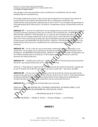 IES F D Y T Nº 9-001 “GRAL JOSE DE SAN MARTIN
CURSO DE CAPACITACION ASPIRANTES A CARGOS DIRECTIVOS
Prof. MARIA VICTORIA MARUN

año de ejecución presupuestaria, para corroborar el cumplimiento de las metas
establecidas en la presente ley.

El Consejo Federal de Cultura y Educación será el organismo encargado de evaluar el
funcionamiento del sistema de información física y financiera conforme a los
clasificadores presupuestarios utilizados por la Ley N° 25.917 con el objeto de garantizar la
homogeneidad de la información y el estricto cumplimiento de los compromisos entre las
partes.

ARTICULO 17º — Ante el incumplimiento de las obligaciones por parte de las provincias y la
Ciudad Autónoma de Buenos Aires que se derivan de la presente ley, el MINISTERIO DE
EDUCACION, CIENCIA Y TECNOLOGIA, en su carácter de autoridad de aplicación en
consulta con el Consejo Federal de Cultura y Educación, instrumentará o promoverá la
ejecución total o parcial de la retención de las transferencias de los fondos asignados en
el presupuesto del MINISTERIO DE EDUCACION, CIENCIA Y TECNOLOGIA con destino a las
jurisdicciones hasta tanto se cumplimenten las condiciones acordadas con el Gobierno
nacional.

ARTICULO 18º — En los casos en que se proceda a retener los fondos asignados a una
jurisdicción, de acuerdo con lo previsto en el artículo anterior, y vencido el plazo que se
establezca, el MINISTERIO DE EDUCACION, CIENCIA Y TECNOLOGIA podrá reasignarlos con
los criterios establecidos en el artículo 14 de la presente ley, teniendo en cuenta el
esfuerzo de cada jurisdicción.

ARTICULO 19º — Modifícase el artículo 1° de la Ley N° 25.919 Fondo Nacional de Incentivo
Docente, que queda redactado en los siguientes términos:

"Artículo 1°: Prorrógase la vigencia del Fondo Nacional de Incentivo Docente, creado por
la Ley N° 25.053, por el término de CINCO (5) años a partir del 1° de enero de 2004."

ARTICULO 20º — En los casos en que la ejecución de la presente norma por parte de las
jurisdicciones afecte el cumplimiento del artículo 10 de la Ley N° 25.917, el Consejo Federal
de Responsabilidad Fiscal considerará especialmente las erogaciones realizadas en
materia de educación para el cumplimiento de las metas del artículo 2°.

ARTICULO 21º — Comuníquese al Poder Ejecutivo nacional.

DADA EN LA SALA DE SESIONES DEL CONGRESO ARGENTINO, EN BUENOS AIRES, A LOS
VEINTIUN DIAS DEL MES DE DICIEMBRE DEL AÑO DOS MIL CINCO.

                            — REGISTRADA BAJO EL Nº 26.075 —

ALBERTO BALESTRINI. — DANIEL O. SCIOLI. — Enrique Hidalgo. — Juan Estrada.




                                         ANEXO I



                            LEGISLACIÓN ESCOLAR                                            84
                      Profesora María Victoria Marún
 