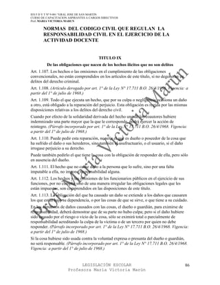 IES F D Y T Nº 9-001 “GRAL JOSE DE SAN MARTIN
CURSO DE CAPACITACION ASPIRANTES A CARGOS DIRECTIVOS
Prof. MARIA VICTORIA MARUN

       NORMAS DEL CODIGO CIVIL QUE REGULAN LA
       RESPONSABILIDAD CIVIL EN EL EJERCICIO DE LA
       ACTIVIDAD DOCENTE


                                        TITULO IX
         De las obligaciones que nacen de los hechos ilícitos que no son delitos
Art. 1.107. Los hechos o las omisiones en el cumplimiento de las obligaciones
convencionales, no están comprendidos en los artículos de este título, si no degeneran en
delitos del derecho criminal.
Art. 1.108. (Artículo derogado por art. 1° de la Ley N° 17.711 B.O. 26/4/1968. Vigencia: a
partir del 1° de julio de 1968.)
Art. 1.109. Todo el que ejecuta un hecho, que por su culpa o negligencia ocasiona un daño
a otro, está obligado a la reparación del perjuicio. Esta obligación es regida por las mismas
disposiciones relativas a los delitos del derecho civil.
Cuando por efecto de la solidaridad derivada del hecho uno de los coautores hubiere
indemnizado una parte mayor que la que le corresponde, podrá ejercer la acción de
reintegro. (Párrafo incorporado por art. 1° de la Ley N° 17.711 B.O. 26/4/1968. Vigencia:
a partir del 1° de julio de 1968.)
Art. 1.110. Puede pedir esta reparación, no sólo el que es dueño o poseedor de la cosa que
ha sufrido el daño o sus herederos, sino también el usufructuario, o el usuario, si el daño
irrogase perjuicio a su derecho.
Puede también pedirlo el que tiene la cosa con la obligación de responder de ella, pero sólo
en ausencia del dueño.
Art. 1.111. El hecho que no cause daño a la persona que lo sufre, sino por una falta
imputable a ella, no impone responsabilidad alguna.
Art. 1.112. Los hechos y las omisiones de los funcionarios públicos en el ejercicio de sus
funciones, por no cumplir sino de una manera irregular las obligaciones legales que les
están impuestas, son comprendidos en las disposiciones de este título.
Art. 1.113. La obligación del que ha causado un daño se extiende a los daños que causaren
los que están bajo su dependencia, o por las cosas de que se sirve, o que tiene a su cuidado.
En los supuestos de daños causados con las cosas, el dueño o guardián, para eximirse de
responsabilidad, deberá demostrar que de su parte no hubo culpa; pero si el daño hubiere
sido causado por el riesgo o vicio de la cosa, sólo se eximirá total o parcialmente de
responsabilidad acreditando la culpa de la víctima o de un tercero por quien no debe
responder. (Párrafo incorporado por art. 1° de la Ley N° 17.711 B.O. 26/4/1968. Vigencia:
a partir del 1° de julio de 1968.)
Si la cosa hubiese sido usada contra la voluntad expresa o presunta del dueño o guardián,
no será responsable. (Párrafo incorporado por art. 1° de la Ley N° 17.711 B.O. 26/4/1968.
Vigencia: a partir del 1° de julio de 1968.)


                            LEGISLACIÓN ESCOLAR                                              86
                      Profesora María Victoria Marún
 