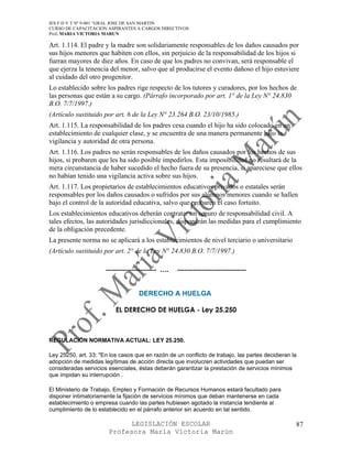 IES F D Y T Nº 9-001 “GRAL JOSE DE SAN MARTIN
CURSO DE CAPACITACION ASPIRANTES A CARGOS DIRECTIVOS
Prof. MARIA VICTORIA MARUN

Art. 1.114. El padre y la madre son solidariamente responsables de los daños causados por
sus hijos menores que habiten con ellos, sin perjuicio de la responsabilidad de los hijos si
fueran mayores de diez años. En caso de que los padres no convivan, será responsable el
que ejerza la tenencia del menor, salvo que al producirse el evento dañoso el hijo estuviere
al cuidado del otro progenitor.
Lo establecido sobre los padres rige respecto de los tutores y curadores, por los hechos de
las personas que están a su cargo. (Párrafo incorporado por art. 1° de la Ley N° 24.830
B.O. 7/7/1997.)
(Artículo sustituido por art. 6 de la Ley N° 23.264 B.O. 23/10/1985.)
Art. 1.115. La responsabilidad de los padres cesa cuando el hijo ha sido colocado en un
establecimiento de cualquier clase, y se encuentra de una manera permanente bajo la
vigilancia y autoridad de otra persona.
Art. 1.116. Los padres no serán responsables de los daños causados por los hechos de sus
hijos, si probaren que les ha sido posible impedirlos. Esta imposibilidad no resultará de la
mera circunstancia de haber sucedido el hecho fuera de su presencia, si apareciese que ellos
no habían tenido una vigilancia activa sobre sus hijos.
Art. 1.117. Los propietarios de establecimientos educativos privados o estatales serán
responsables por los daños causados o sufridos por sus alumnos menores cuando se hallen
bajo el control de la autoridad educativa, salvo que probaren el caso fortuito.
Los establecimientos educativos deberán contratar un seguro de responsabilidad civil. A
tales efectos, las autoridades jurisdiccionales, dispondrán las medidas para el cumplimiento
de la obligación precedente.
La presente norma no se aplicará a los establecimientos de nivel terciario o universitario
(Artículo sustituido por art. 2° de la Ley N° 24.830 B.O. 7/7/1997.)

                      ---------------------- ….    ------------------------------


                                   DERECHO A HUELGA

                          EL DERECHO DE HUELGA - Ley 25.250



REGULACIÓN NORMATIVA ACTUAL: LEY 25.250.

Ley 25250, art. 33: "En los casos que en razón de un conflicto de trabajo, las partes decidieran la
adopción de medidas legítimas de acción directa que involucren actividades que puedan ser
consideradas servicios esenciales, éstas deberán garantizar la prestación de servicios mínimos
que impidan su interrupción .

El Ministerio de Trabajo, Empleo y Formación de Recursos Humanos estará facultado para
disponer intimatoriamente la fijación de servicios mínimos que deban mantenerse en cada
establecimiento o empresa cuando las partes hubiesen agotado la instancia tendiente al
cumplimiento de lo establecido en el párrafo anterior sin acuerdo en tal sentido.

                             LEGISLACIÓN ESCOLAR                                                  87
                       Profesora María Victoria Marún
 