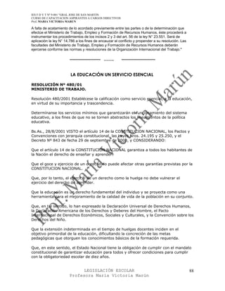 IES F D Y T Nº 9-001 “GRAL JOSE DE SAN MARTIN
CURSO DE CAPACITACION ASPIRANTES A CARGOS DIRECTIVOS
Prof. MARIA VICTORIA MARUN

A falta de acatamiento de lo acordado previamente entre las partes o de la determinación que
efectúe el Ministerio de Trabajo, Empleo y Formación de Recursos Humanos, éste procederá a
instrumentar los procedimientos de los incisos 2 y 3 del art. 56 de la ley N° 23.551. Será de
aplicación la ley N° 14.786 a los fines de encauzar el conflicto y propender a su resolución. Las
facultades del Ministerio de Trabajo, Empleo y Formación de Recursos Humanos deberán
ejercerse conforme las normas y resoluciones de la Organización Internacional del Trabajo."

                        --------------------- …….       -----------------------


                        LA EDUCACIÓN UN SERVICIO ESENCIAL

RESOLUCIÓN Nº 480/01
MINISTERIO DE TRABAJO.

Resolución 480/2001 Establécese la calificación como servicio esencial, a la educación,
en virtud de su importancia y trascendencia.

Determínanse los servicios mínimos que garantizarán el funcionamiento del sistema
educativo, a los fines de que no se tornen abstractos los lineamientos de la política
educativa.

Bs.As., 28/8/2001 VISTO el artículo 14 de la CONSTITUCION NACIONAL, los Pactos y
Convenciones con jerarquía constitucional, las Leyes Nros. 24.195 y 25.250, y el
Decreto Nº 843 de fecha 29 de septiembre de 2000, y CONSIDERANDO:

Que el artículo 14 de la CONSTITUCION NACIONAL garantiza a todos los habitantes de
la Nación el derecho de enseñar y aprender.

Que el goce y ejercicio de un derecho no puede afectar otras garantías previstas por la
CONSTITUCION NACIONAL.

Que, por lo tanto, el ejercicio de un derecho como la huelga no debe vulnerar el
ejercicio del derecho de aprender.

Que la educación es un derecho fundamental del individuo y se proyecta como una
herramienta para el mejoramiento de la calidad de vida de la población en su conjunto.

Que, en tal sentido, lo han expresado la Declaración Universal de Derechos Humanos,
la Declaración Americana de los Derechos y Deberes del Hombre, el Pacto
Internacional de Derechos Económicos, Sociales y Culturales, y la Convención sobre los
Derechos del Niño.

Que la extensión indeterminada en el tiempo de huelgas docentes inciden en el
objetivo primordial de la educación, dificultando la concreción de las metas
pedagógicas que otorguen los conocimientos básicos de la formación requerida.

Que, en este sentido, el Estado Nacional tiene la obligación de cumplir con el mandato
constitucional de garantizar educación para todos y ofrecer condiciones para cumplir
con la obligatoriedad escolar de diez años.


                             LEGISLACIÓN ESCOLAR                                                    88
                       Profesora María Victoria Marún
 