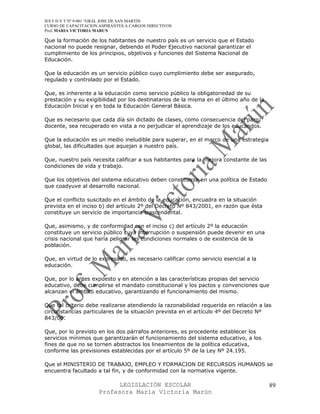 IES F D Y T Nº 9-001 “GRAL JOSE DE SAN MARTIN
CURSO DE CAPACITACION ASPIRANTES A CARGOS DIRECTIVOS
Prof. MARIA VICTORIA MARUN

Que la formación de los habitantes de nuestro país es un servicio que el Estado
nacional no puede resignar, debiendo el Poder Ejecutivo nacional garantizar el
cumplimiento de los principios, objetivos y funciones del Sistema Nacional de
Educación.

Que la educación es un servicio público cuyo cumplimiento debe ser asegurado,
regulado y controlado por el Estado.

Que, es inherente a la educación como servicio público la obligatoriedad de su
prestación y su exigibilidad por los destinatarios de la misma en el último año de la
Educación Inicial y en toda la Educación General Básica.

Que es necesario que cada día sin dictado de clases, como consecuencia del paro
docente, sea recuperado en vista a no perjudicar el aprendizaje de los educandos.

Que la educación es un medio ineludible para superar, en el marco de una estrategia
global, las dificultades que aquejan a nuestro país.

Que, nuestro país necesita calificar a sus habitantes para la mejora constante de las
condiciones de vida y trabajo.

Que los objetivos del sistema educativo deben constituirse en una política de Estado
que coadyuve al desarrollo nacional.

Que el conflicto suscitado en el ámbito de la educación, encuadra en la situación
prevista en el inciso b) del artículo 2º del Decreto Nº 843/2001, en razón que ésta
constituye un servicio de importancia trascendental.

Que, asimismo, y de conformidad con el inciso c) del artículo 2º la educación
constituye un servicio público cuya interrupción o suspensión puede devenir en una
crisis nacional que haría peligrar las condiciones normales o de existencia de la
población.

Que, en virtud de lo expresado, es necesario calificar como servicio esencial a la
educación.

Que, por lo antes expuesto y en atención a las características propias del servicio
educativo, debe cumplirse el mandato constitucional y los pactos y convenciones que
alcanzan el ámbito educativo, garantizando el funcionamiento del mismo.

Que tal criterio debe realizarse atendiendo la razonabilidad requerida en relación a las
circunstancias particulares de la situación prevista en el artículo 4º del Decreto Nº
843/00.

Que, por lo previsto en los dos párrafos anteriores, es procedente establecer los
servicios mínimos que garantizarán el funcionamiento del sistema educativo, a los
fines de que no se tornen abstractos los lineamientos de la política educativa,
conforme las previsiones establecidas por el artículo 5º de la Ley Nº 24.195.

Que el MINISTERIO DE TRABAJO, EMPLEO Y FORMACION DE RECURSOS HUMANOS se
encuentra facultado a tal fin, y de conformidad con la normativa vigente.

                            LEGISLACIÓN ESCOLAR                                         89
                      Profesora María Victoria Marún
 