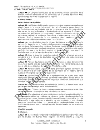 IES F D Y T Nº 9-001 “GRAL JOSE DE SAN MARTIN
CURSO DE CAPACITACION ASPIRANTES A CARGOS DIRECTIVOS
Prof. MARIA VICTORIA MARUN

     Artículo 44- Un Congreso compuesto de dos Cámaras, una de Diputados de la
     Nación y otra de Senadores de las provincias y de la Ciudad de Buenos Aires,
     será investido del Poder Legislativo de la Nación.
     Capítulo Primero
     De la Cámara de Diputados
     Artículo 45- La Cámara de Diputados se compondrá de representantes elegidos
     directamente por el pueblo de las provincias, de la Ciudad de Buenos Aires, y de
     la Capital en caso de traslado, que se consideran a este fin como distritos
     electorales de un solo Estado y a simple pluralidad de sufragios. El número de
     representantes será de uno por cada treinta y tres mil habitantes o fracción que
     no baje de dieciséis mil quinientos. Después de la realización de cada censo, el
     Congreso fijará la representación con arreglo al mismo, pudiendo aumentar
     pero no disminuir la base expresada para cada diputado.
     Artículo 46- Los diputados para la primera Legislatura se nombrarán en la
     proporción siguiente: por la Provincia de Buenos Aires, doce; por la de Córdoba,
     seis; por la de Catamarca, tres; por la de Corrientes, cuatro; por la de Entre Ríos,
     dos; por la de Jujuy, dos; por la de Mendoza, tres; por la de la Rioja, dos; por la
     de Salta, tres; por la de Santiago, cuatro; por la de San Juan, dos; por la de
     Santa Fe, dos; por la de San Luis, dos; y por la de Tucumán, tres.
     Artículo 47- Para la segunda Legislatura deberá realizarse el censo general, y
     arreglarse a él el número de diputados; pero este censo sólo podrá renovarse
     cada diez años.
     Artículo 48- Para ser diputado se requiere haber cumplido la edad de veinticinco
     años, tener cuatro años de ciudadanía en ejercicio, y ser natural de la provincia
     que lo elija, o con dos años de residencia inmediata en ella.
     Artículo 49- Por esta vez las Legislaturas de las provincias reglarán los medios de
     hacer efectiva la elección directa de los diputados de la Nación; para lo
     sucesivo el Congreso expedirá una ley general.
     Artículo 50- Los diputados durarán en su representación por cuatro años, y son
     reelegibles; pero la Sala se renovará por mitad cada bienio; a cuyo efecto los
     nombrados para la primera Legislatura, luego que se reúnan, sortearán los que
     deberán salir en el primer período.
     Artículo 51- En caso de vacante, el Gobierno de provincia, o de la Capital hace
     proceder a elección legal de un nuevo miembro.
     Artículo 52- A la Cámara de Diputados corresponde exclusivamente la iniciativa
     de las leyes sobre contribuciones y reclutamiento de tropas.
     Artículo 53- Sólo ella ejerce el derecho de acusar ante el Senado al Presidente,
     vicepresidente, al jefe de gabinete de ministros, y a los miembros de la Corte
     Suprema, en las causas de responsabilidad que se intenten contra ellos, por mal
     desempeño o por delito en el ejercicio de sus funciones; o por crímenes
     comunes, después de haber conocido de ellos y declarado haber lugar a la
     formación de causa por la mayoría de dos terceras partes de sus miembros
     presentes.
     Capítulo Segundo
     Del Senado
     Artículo 54- El Senado se compondrá de tres senadores por cada provincia y tres
     por la Ciudad de Buenos Aires, elegidos en forma directa y conjunta,

                            LEGISLACIÓN ESCOLAR                                             9
                      Profesora María Victoria Marún
 