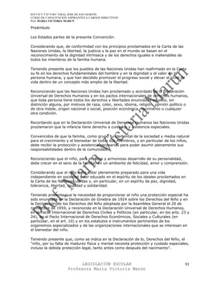 IES F D Y T Nº 9-001 “GRAL JOSE DE SAN MARTIN
CURSO DE CAPACITACION ASPIRANTES A CARGOS DIRECTIVOS
Prof. MARIA VICTORIA MARUN

Preámbulo

Los Estados partes de la presente Convención.

Considerando que, de conformidad con los principios proclamados en la Carta de las
Naciones Unidas, la libertad, la justicia y la paz en el mundo se basan en el
reconocimiento de la dignidad intrínseca y de los derechos iguales e inalienables de
todos los miembros de la familia humana.

Teniendo presente que los pueblos de las Naciones Unidas han reafirmado en la Carta
su fe en los derechos fundamentales del hombre y en la dignidad y el valor de la
persona humana, y que han decidido promover el progreso social y elevar el nivel de
vida dentro de un concepto más amplio de la libertad.

Reconociendo que las Naciones Unidas han proclamado y acordado en la Declaración
Universal de Derechos Humanos y en los pactos internacionales de derechos humanos,
que toda persona tiene todos los derechos y libertades enunciados en ellos, sin
distinción alguna, por motivos de raza, color, sexo, idioma, religión, opinión político o
de otra índole, origen nacional o social, posición económica, nacimiento o cualquier
otra condición.

Recordando que en la Declaración Universal de Derechos Humanos las Naciones Unidas
proclamaron que la infancia tiene derecho a cuidados y asistencia especiales.

Convencidos de que la familia, como grupo fundamental de la sociedad y media natural
para el crecimiento y el bienestar de todos sus miembros, y en particular de los niños,
debe recibir la protección y asistencia necesarias para poder asumir plenamente sus
responsabilidades dentro de la comunidad.

Reconociendo que el niño, para el pleno y armonioso desarrollo de su personalidad,
debe crecer en el seno de la familia, en un ambiente de felicidad, amor y comprensión.

Considerando que el niño debe estar plenamente preparado para una vida
independiente en sociedad y ser educado en el espíritu de los ideales proclamados en
la Carta de las Naciones Unidas y, en particular, en un espíritu de paz, dignidad,
tolerancia, libertad, igualdad y solidaridad.

Teniendo presente que la necesidad de proporcionar al niño una protección especial ha
sido enunciada en la Declaración de Ginebra de 1924 sobre los Derechos del Niño y en
la Declaración de los Derechos del Niño adoptada por la Asamblea General el 20 de
noviembre de 1959, y reconocida en la Declaración Universal de Derechos Humanos,
en el Pacto Internacional de Derechos Civiles y Políticos (en particular, en los arts. 23 y
24), en el Pacto Internacional de Derechos Económicos, Sociales y Culturales (en
particular, en el art. 10) y en los estatutos e instrumentos pertinentes de los
organismos especializados y de las organizaciones internacionales que se interesan en
el bienestar del niño.

Teniendo presente que, como se indica en la Declaración de lo, Derechos del Niño, el
"niño, por su falta de madurez física y mental necesita protección y cuidado especiales,
incluso la debida protección legal, tanto antes como después del nacimiento".



                            LEGISLACIÓN ESCOLAR                                         91
                      Profesora María Victoria Marún
 