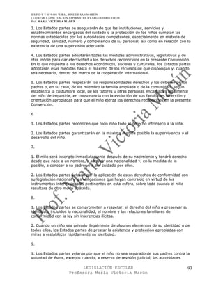 IES F D Y T Nº 9-001 “GRAL JOSE DE SAN MARTIN
CURSO DE CAPACITACION ASPIRANTES A CARGOS DIRECTIVOS
Prof. MARIA VICTORIA MARUN

3. Los Estados partes se asegurarán de que las instituciones, servicios y
establecimientos encargados del cuidado o la protección de los niños cumplan las
normas establecidas por las autoridades competentes, especialmente en materia de
seguridad, sanidad, número y competencia de su personal, así como en relación con la
existencia de una supervisión adecuada.

4. Los Estados partes adoptarán todas las medidas administrativas, legislativas y de
otra índole para dar efectividad a los derechos reconocidos en la presente Convención.
En lo que respecta a los derechos económicos, sociales y culturales, los Estados partes
adoptarán esas medidas hasta el máximo de los recursos de que dispongan y, cuando
sea necesario, dentro del marco de la cooperación internacional.

5. Los Estados partes respetarán las responsabilidades derechos y los deberes de los
padres o, en su caso, de los miembro la familia ampliada o de la comunidad, según
establezca la costumbre local, de los tutores u otras personas encargadas legalmente
del niño de impartirle, en consonancia con la evolución de sus facultades dirección y
orientación apropiadas para que el niño ejerza los derechos reconocidos en la presente
Convención.

6.

1. Los Estados partes reconocen que todo niño todo el derecho intrínseco a la vida.

2. Los Estados partes garantizarán en la máxima medida posible la supervivencia y el
desarrollo del niño.

7.

1. El niño será inscripto inmediatamente después de su nacimiento y tendrá derecho
desde que nace a un nombre, a adquirir una nacionalidad y, en la medida de lo
posible, a conocer a su padres y a ser cuidado por ellos.

2. Los Estados partes velarán por la aplicación de estos derechos de conformidad con
su legislación nacional y las obligaciones que hayan contraído en virtud de los
instrumentos internacionales pertinentes en esta esfera, sobre todo cuando el niño
resultara de otro modo apátrida.

8.

1. Los Estados partes se comprometen a respetar, el derecho del niño a preservar su
identidad, incluidos la nacionalidad, el nombre y las relaciones familiares de
conformidad con la ley sin injerencias ilícitas.

2. Cuando un niño sea privado ilegalmente de algunos elementos de su identidad o de
todos ellos, los Estados partes de prestar la asistencia y protección apropiadas con
miras a restablecer rápidamente su identidad.

9.

1. Los Estados partes velarán por que el niño no sea separado de sus padres contra la
voluntad de éstos, excepto cuando, a reserva de revisión judicial, las autoridades

                            LEGISLACIÓN ESCOLAR                                       93
                      Profesora María Victoria Marún
 