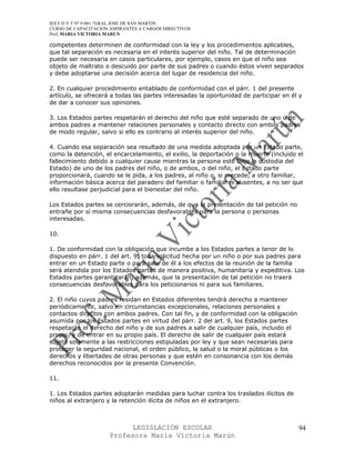 IES F D Y T Nº 9-001 “GRAL JOSE DE SAN MARTIN
CURSO DE CAPACITACION ASPIRANTES A CARGOS DIRECTIVOS
Prof. MARIA VICTORIA MARUN

competentes determinen de conformidad con la ley y los procedimientos aplicables,
que tal separación es necesaria en el interés superior del niño. Tal de determinación
puede ser necesaria en casos particulares, por ejemplo, casos en que el niño sea
objeto de maltrato o descuido por parte de sus padres o cuando éstos viven separados
y debe adoptarse una decisión acerca del lugar de residencia del niño.

2. En cualquier procedimiento entablado de conformidad con el párr. 1 del presente
artículo, se ofrecerá a todas las partes interesadas la oportunidad de participar en él y
de dar a conocer sus opiniones.

3. Los Estados partes respetarán el derecho del niño que esté separado de uno o de
ambos padres a mantener relaciones personales y contacto directo con ambos padres
de modo regular, salvo si ello es contrario al interés superior del niño.

4. Cuando esa separación sea resultado de una medida adoptada por un Estado parte,
como la detención, el encarcelamiento, el exilio, la deportación o la muerte (incluido el
fallecimiento debido a cualquier cause mientras la persona esté bajo la custodia del
Estado) de uno de los padres del niño, o de ambos, o del niño, el Estado parte
proporcionará, cuando se le pida, a los padres, al niño o, si precede, a otro familiar,
información básica acerca del paradero del familiar o familiares ausentes, a no ser que
ello resultase perjudicial para el bienestar del niño.

Los Estados partes se cerciorarán, además, de que la presentación de tal petición no
entrañe por sí misma consecuencias desfavorables para la persona o personas
interesadas.

10.

1. De conformidad con la obligación que incumbe a los Estados partes a tenor de lo
dispuesto en párr. 1 del art. 9, toda solicitud hecha por un niño o por sus padres para
entrar en un Estado parte o para salir de él a los efectos de la reunión de la familia
será atendida por los Estados partes de manera positiva, humanitaria y expeditiva. Los
Estados partes garantizarán, además, que la presentación de tal petición no traerá
consecuencias desfavorables para los peticionarios ni para sus familiares.

2. El niño cuyos padres residan en Estados diferentes tendrá derecho a mantener
periódicamente, salvo en circunstancias excepcionales, relaciones personales y
contactos directos con ambos padres. Con tal fin, y de conformidad con la obligación
asumida por los Estados partes en virtud del párr. 2 del art. 9, los Estados partes
respetarán el derecho del niño y de sus padres a salir de cualquier país, incluido el
propio, y de entrar en su propio país. El derecho de salir de cualquier país estará
sujeto solamente a las restricciones estipuladas por ley y que sean necesarias para
proteger la seguridad nacional, el orden público, la salud o la moral públicas o los
derechos y libertades de otras personas y que estén en consonancia con los demás
derechos reconocidos por la presente Convención.

11.

1. Los Estados partes adoptarán medidas para luchar contra los traslados ilícitos de
niños al extranjero y la retención ilícita de niños en el extranjero.



                            LEGISLACIÓN ESCOLAR                                         94
                      Profesora María Victoria Marún
 