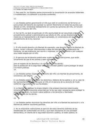 IES F D Y T Nº 9-001 “GRAL JOSE DE SAN MARTIN
CURSO DE CAPACITACION ASPIRANTES A CARGOS DIRECTIVOS
Prof. MARIA VICTORIA MARUN

2. Para este fin, los Estados partes promoverán la concertación de acuerdos bilaterales
o multilaterales o la adhesión a acuerdos existentes.

12.

1. Los Estados partes garantizarán al niño que esté en condiciones de formarse un
juicio propio del derecho de expresar su opinión libremente en todos los asuntos que
afectan al niño, teniéndose debidamente en cuenta las opiniones del niño, en función
de edad y madurez del niño.

2. Con tal fin, se dará en particular al niño oportunidad de ser escuchado en todo
procedimiento judicial o administrativa que afecte al niño, ya sea directamente o por
media de un representante o de órgano apropiado, en consonancia con las normas de
procedimiento de la ley nacional.

13.

1. El niño tendrá derecho a la libertad de expresión; ese derecho incluirá la libertad de
buscar, recibir y difundir informaciones e ideas de todo tipo, sin consideración de
fronteras, ya sea oralmente, por escrito o impresas, en forma artística o por cualquier
otra media elegida por el niño.

2. El ejercicio de tal derecho podrá estar sujeto a ciertas restricciones, que serán
únicamente las que la ley prevea y sean necesarias:

para el respeto de los derechos o la reputación de los demás;
para la protección de la seguridad nacional o el orden público o para proteger la salud
o la moral públicas.
14.

1. Los Estados partes respetarán el derecho del niño a la libertad de pensamiento, de
conciencia y de religión.

2. Los Estados partes respetarán los derechos y deberes de los padres y, en su caso de
los representantes legales, de guiar al niño en el ejercicio de su derecho de modo
conforme a la evolución de sus facultades.

3. La libertad de profesar la propia religión o las propias creencias estará sujeta
únicamente a las limitaciones prescritas por la ley que sean necesarias para proteger la
seguridad, el orden, la moral o salud públicos o los derechos y libertades
fundamentales de los demás.

15.

1. Los Estados partes reconocen los derechos del niño a la libertad de asociación y a la
libertad de celebrar reuniones pacíficas.

2. No se impondrán restricciones al ejercicio de estos derechos distintas de las
establecidas de conformidad con la ley y que sean necesarias en una sociedad
democrática, en interés de la seguridad nacional o pública, el orden público, la


                            LEGISLACIÓN ESCOLAR                                        95
                      Profesora María Victoria Marún
 