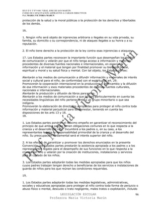IES F D Y T Nº 9-001 “GRAL JOSE DE SAN MARTIN
CURSO DE CAPACITACION ASPIRANTES A CARGOS DIRECTIVOS
Prof. MARIA VICTORIA MARUN

protección de la salud y la moral públicas o la protección de los derechos y libertades
de los demás.

16.

1. Ningún niño será objeto de injerencias arbitraria o ilegales en su vida privada, su
familia, su domicilio o su correspondencia, ni de ataques ilegales a su honra y a su
reputación.

2. El niño tiene derecho a la protección de la ley contra esas injerencias o ataques.

17. Los Estados partes reconocen la importante función que desempeñan los medios
de comunicación y velarán por que el niño tenga acceso a información y material
procedentes de diversas fuentes nacionales e internacionales, en especial la
información y el material que tengan por finalidad promover su bienestar social,
espiritual y moral y su salud física y mental. Con tal objeto, los Estados partes:

Alentarán a los medios de comunicación a difundir información y materiales de interés
social y cultural para el niño, de conformidad con el espíritu del art. 29.
Promoverán la cooperación internacional en la producción, el intercambio y la difusión
de esa información y esos materiales procedentes de diversas fuentes culturales,
nacionales e internacionales.
Alentarán la producción y difusión de libros para niños.
Alentarán a los medios de comunicación a que tengan particularmente en cuenta las
necesidades lingüísticas del niño perteneciente a un grupo minoritario o que sea
indígena.
Promoverán la elaboración de directrices apropiadas para proteger al niño contra toda
información y material perjudicial para su bienestar, teniendo en cuenta las
disposiciones de los arts 13 y 18.
18.

1. Los Estados partes pondrán el máximo empeño en garantizar el reconocimiento del
principio de que ambos padres tienen obligaciones comunes en lo que respecta a la
crianza y el desarrollo del niño. Incumbirá a los padres o, en su caso, a los
representantes legales la responsabilidad primordial de la crianza y el desarrollo del
niño. Su preocupación fundamental será el interés superior del niño.

2. A los efectos de garantizar y promover los derechos enunciados en la presente
Convención, los Estados partes prestarán la asistencia apropiada a los padres y a los
representantes legales para el desempeño de sus funciones en lo que respecta a la
crianza del niño y velarán por la creación de instituciones, instalaciones y servicios
para el cuidado de los niños.

3. Los Estados partes adoptarán todas las medidas apropiadas para que los niños
cuyos padres trabajan tengan derecho a beneficiarse de los servicios e instalaciones de
guarda de niños para los que reúnan las condiciones requeridas.

19.

1. Los Estados partes adaptarán todas las medidas legislativas, administrativas,
sociales y educativas apropiadas para proteger al niño contra toda forma de perjuicio o
abuso físico o mental, descuido o trato negligente, males tratos o explotación, incluido

                            LEGISLACIÓN ESCOLAR                                          96
                      Profesora María Victoria Marún
 