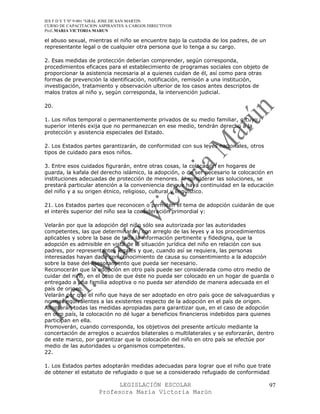 IES F D Y T Nº 9-001 “GRAL JOSE DE SAN MARTIN
CURSO DE CAPACITACION ASPIRANTES A CARGOS DIRECTIVOS
Prof. MARIA VICTORIA MARUN

el abuso sexual, mientras el niño se encuentre bajo la custodia de los padres, de un
representante legal o de cualquier otra persona que lo tenga a su cargo.

2. Esas medidas de protección deberían comprender, según corresponda,
procedimientos eficaces para el establecimiento de programas sociales con objeto de
proporcionar la asistencia necesaria al a quienes cuidan de él, así como para otras
formas de prevención la identificación, notificación, remisión a una institución,
investigación, tratamiento y observación ulterior de los casos antes descriptos de
malos tratos al niño y, según corresponda, la intervención judicial.

20.

1. Los niños temporal o permanentemente privados de su medio familiar, o cuyo
superior interés exija que no permanezcan en ese medio, tendrán derecho a la
protección y asistencia especiales del Estado.

2. Los Estados partes garantizarán, de conformidad con sus leyes nacionales, otros
tipos de cuidado para esos niños.

3. Entre esos cuidados figurarán, entre otras cosas, la colocación en hogares de
guarda, la kafala del derecho islámico, la adopción, o de ser necesario la colocación en
instituciones adecuadas de protección de menores. Al considerar las soluciones, se
prestará particular atención a la conveniencia de que haya continuidad en la educación
del niño y a su origen étnico, religioso, cultural y lingüístico.

21. Los Estados partes que reconocen o permiten el tema de adopción cuidarán de que
el interés superior del niño sea la consideración primordial y:

Velarán por que la adopción del niño sólo sea autorizada por las autoridades
competentes, las que determinarán, con arreglo de las leyes y a los procedimientos
aplicables y sobre la base de toda la información pertinente y fidedigna, que la
adopción es admisible en vista de la situación jurídica del niño en relación con sus
padres, por representantes legales y que, cuando así se requiera, las personas
interesadas hayan dada con conocimiento de causa su consentimiento a la adopción
sobre la base del asesoramiento que pueda ser necesario.
Reconocerán que la adopción en otro país puede ser considerada como otro medio de
cuidar del niño, en el caso de que éste no pueda ser colocado en un hogar de guarda o
entregado a una familia adoptiva o no pueda ser atendido de manera adecuada en el
país de origen.
Velarán por que el niño que haya de ser adoptado en otro país goce de salvaguardias y
normas equivalentes a las existentes respecto de la adopción en el país de origen.
Adoptarán todas las medidas apropiadas para garantizar que, en el caso de adopción
en otro país, la colocación no dé lugar a beneficios financieros indebidos para quienes
participan en ella.
Promoverán, cuando corresponda, los objetivos del presente artículo mediante la
concertación de arreglos o acuerdos bilaterales o multilaterales y se esforzarán, dentro
de este marco, por garantizar que la colocación del niño en otro país se efectúe por
medio de las autoridades u organismos competentes.
22.

1. Los Estados partes adoptarán medidas adecuadas para lograr que el niño que trate
de obtener el estatuto de refugiado o que se a considerado refugiado de conformidad

                            LEGISLACIÓN ESCOLAR                                        97
                      Profesora María Victoria Marún
 