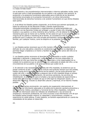 IES F D Y T Nº 9-001 “GRAL JOSE DE SAN MARTIN
CURSO DE CAPACITACION ASPIRANTES A CARGOS DIRECTIVOS
Prof. MARIA VICTORIA MARUN

con el derecho y los procedimientos internacionales o internos aplicables reciba, tanto
si está solo como si está acompañado de sus padres o de cualquier otra persona, la
protección y la asistencia humanitaria adecuadas para el disfrute de los derechos
pertinentes enunciados en la presente Convención y en otros instrumentos
internacionales de derechos humanos o de carácter humanitario en que dichos Estados
sean partes.

2. A tal efecto los Estados partes cooperarán, en la forma que estimen apropiada, en
todos los esfuerzos de las Naciones Unidas y demás organizaciones
intergubernamentales competentes u organizaciones no gubernamentales que
cooperen con las Naciones Unidas por proteger y ayudar a todo niño refugiado y
localizar a sus padres o a otros miembros de su familia, a fin de obtener la información
necesaria para que se reúna con su familia. En los casos en que no se pueda localizar a
ninguno de los padres o miembros de la familia, se concederá al niño la misma
protección que a cualquier otro niño privado permanente o temporalmente de su media
familiar, por cualquier motivo, como se dispone en la presente Convención.

23.

1. Los Estados partes reconocen que el niño mental o físicamente impedido deberá
disfrutar de una vida plena y decente en condiciones que aseguren su dignidad, le
permitan llegar a bastarse a sí mismo y faciliten la participación active del niño en la
comunidad.

2. Los Estados partes reconocen el derecho del niño impedido a recibir cuidados
especiales y alentarán y asegurarán, con sujeción a los recursos disponibles, la
prestación al niño que reúna las condiciones requeridas y a los responsables de su
cuidado de la asistencia que se solicite y que se a adecuada al estado del niño y a las
circunstancias de sus padres o de otras personas que cuiden de él.

3. En atención a las necesidades especiales del niño impedido, la asistencia que se
preste conforme al párr. 2 del presente artículo será gratuita siempre que sea posible,
habida cuenta de la situación económica de los padres o de las otras personas que
cuiden del niño, y estará destinada a asegurar que el niño impedido tenga un acceso
efectivo a la educación, la capacitación, los servicios sanitarios, los servicios de
rehabilitación, la preparación para el empleo y las oportunidades de esparcimiento y
reciba tales servicios con el objeto de que el niño logre la integración social y el
desarrollo individual, incluido su desarrollo cultural y espiritual, en la máxima medida
posible.

4. Los Estados partes promoverán, con espíritu de cooperación internacional, el
intercambio de información adecuada en la esfera de la atención sanitaria preventiva y
del tratamiento médico, psicológico y funcional de los niños impedidos, incluida la
difusión de información sobre los métodos de rehabilitación y los servicios de
enseñanza y formación profesional, así como el acceso a esa información a fin de que
los Estados partes puedan mejorar su capacidad y conocimientos y ampliar su
experiencia en estas esferas. A este respecto, se tendrán especialmente en cuenta las
necesidades de los países en desarrollo.

24.




                            LEGISLACIÓN ESCOLAR                                            98
                      Profesora María Victoria Marún
 