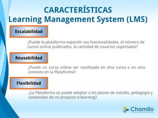 CARACTERÍSTICAS
Learning Management System (LMS)
¿Puede la plataforma expandir sus funcionalidades, el número de
cursos online publicados, la cantidad de usuarios soportados?
Reusabilidad
¿Puede un curso online ser reutilizado en otro curso o en otro
contexto en la Plataforma?
Escalabilidad
¿La Plataforma se puede adaptar a los planes de estudio, pedagogía y
contenidos de mi proyecto e-learning?
Flexibilidad
 