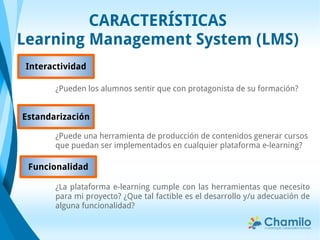 CARACTERÍSTICAS
Learning Management System (LMS)
¿La plataforma e-learning cumple con las herramientas que necesito
para mi proyecto? ¿Que tal factible es el desarrollo y/u adecuación de
alguna funcionalidad?
Funcionalidad
Estandarización
¿Puede una herramienta de producción de contenidos generar cursos
que puedan ser implementados en cualquier plataforma e-learning?
¿Pueden los alumnos sentir que con protagonista de su formación?
Interactividad
 