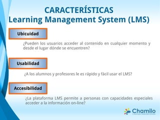 CARACTERÍSTICAS
Learning Management System (LMS)
Accesibilidad
¿La plataforma LMS permite a personas con capacidades especiales
acceder a la información on-line?
¿Pueden los usuarios acceder al contenido en cualquier momento y
desde el lugar dónde se encuentren?
Ubicuidad
¿A los alumnos y profesores le es rápido y fácil usar el LMS?
Usabilidad
 