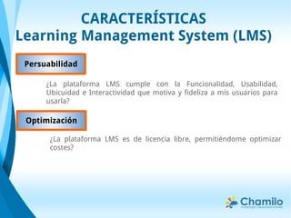 CARACTERÍSTICAS
Learning Management System (LMS)
Persuabilidad
¿La plataforma LMS cumple con la Funcionalidad, Usabilidad,
Ubicuidad e Interactividad que motiva y fideliza a mis usuarios para
usarla?
Optimización
¿La plataforma LMS es de licencia libre, permitiéndome optimizar
costes?
 