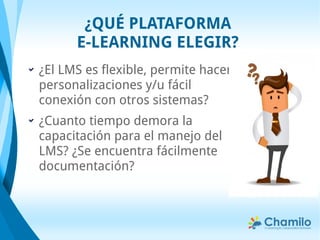 ¿El LMS es flexible, permite hacer
personalizaciones y/u fácil
conexión con otros sistemas?
¿Cuanto tiempo demora la
capacitación para el manejo del
LMS? ¿Se encuentra fácilmente
documentación?
¿QUÉ PLATAFORMA
E-LEARNING ELEGIR?
 