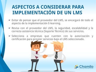 Evitar de pensar que el proveedor del LMS, se encargará de todo el
aspecto de la implementación E-learning.
Revisa con el proveedor del LMS, la seguridad, escalabilidad y la
correcta asistencia técnica (Soporte Técnico) de sus servicios.
Selecciona a empresas que cuenten con la autorización y
certificación para proveer servicios bajo el LMS seleccionado.
ASPECTOS A CONSIDERAR PARA
IMPLEMENTACIÓN DE UN LMS
 