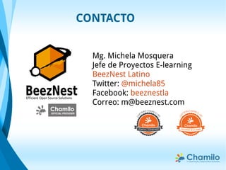 CONTACTO
Mg. Michela Mosquera
Jefe de Proyectos E-learning
BeezNest Latino
Twitter: @michela85
Facebook: beeznestla
Correo: m@beeznest.com
BeezNestEfficient Open Source Solutions
 