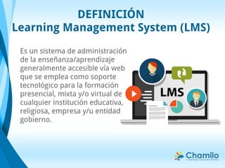 DEFINICIÓN
Learning Management System (LMS)
Es un sistema de administración
de la enseñanza/aprendizaje
generalmente accesible vía web
que se emplea como soporte
tecnológico para la formación
presencial, mixta y/o virtual de
cualquier institución educativa,
religiosa, empresa y/u entidad
gobierno.
 