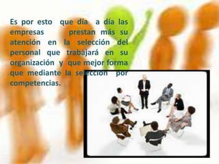 Es por esto que día a día las
empresas       prestan más su
atención en la selección del
personal que trabajará en su
organización y que mejor forma
que mediante la selección por
competencias.
 