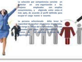 La selección por competencias consiste en
detectar    en   una organización a      los
mejores        empleados       con amplios
conocimientos, y    eligiendo entre estos el
más apto, de acuerdo al perfil definido para
ocupar el cargo nuevo o vacante.

La persona seleccionada        debe tener la
capacidad de resolver situaciones imprevistas,
que tenga la chispa del emprendedor y a la vez
innovador con ideas que contribuyan         al
alcance de       los objetivos y metas de la
organización.
 