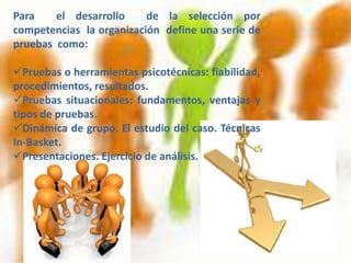 Para    el desarrollo     de la selección por
competencias la organización define una serie de
pruebas como:

Pruebas o herramientas psicotécnicas: fiabilidad,
procedimientos, resultados.
Pruebas situacionales: fundamentos, ventajas y
tipos de pruebas.
Dinámica de grupo. El estudio del caso. Técnicas
In-Basket.
Presentaciones. Ejercicio de análisis.
 