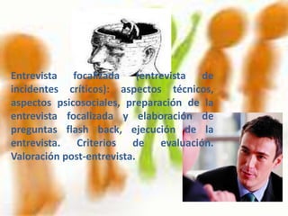Entrevista focalizada (entrevista de
incidentes críticos): aspectos técnicos,
aspectos psicosociales, preparación de la
entrevista focalizada y elaboración de
preguntas flash back, ejecución de la
entrevista. Criterios de evaluación.
Valoración post-entrevista.
 