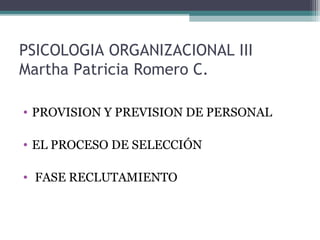 PSICOLOGIA ORGANIZACIONAL III
Martha Patricia Romero C.
• PROVISION Y PREVISION DE PERSONAL
• EL PROCESO DE SELECCIÓN
• FASE RECLUTAMIENTO
 