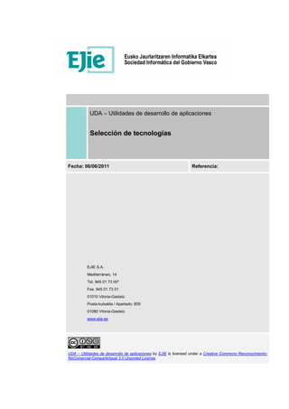 UDA – Utilidades de desarrollo de aplicaciones
Selección de tecnologías
Fecha: 06/06/2011 Referencia:
EJIE S.A.
Mediterráneo, 14
Tel. 945 01 73 00*
Fax. 945 01 73 01
01010 Vitoria-Gasteiz
Posta-kutxatila / Apartado: 809
01080 Vitoria-Gasteiz
www.ejie.es
UDA – Utilidades de desarrollo de aplicaciones by EJIE is licensed under a Creative Commons Reconocimiento-
NoComercial-CompartirIgual 3.0 Unported License.
 