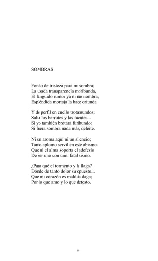 SOMBRAS
Fondo de tristeza para mi sombra;
La usada transparencia moribunda,
El lánguido rumor ya ni me nombra,
Espléndida mortaja la hace oriunda
Y de perfil en cuello trotamundos;
Salta los barrotes y las fuentes...
Si yo también brotara furibundo:
Si fuera sombra nada más, deleite.
Ni un aroma aquí ni un silencio;
Tanto aplomo servil en este abismo.
Que ni el alma soporta el adefesio
De ser uno con uno, fatal sismo.
¿Para qué el tormento y la llaga?
Dónde de tanto dolor su opuesto...
Que mi corazón es maldita daga;
Por lo que amo y lo que detesto.

10

 