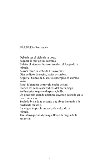 BÁRBARA (Romance)
Debería ser el cielo de tu boca,
boquear la mar de tus adentros.
Enfriar el vientre claustro carnal en el fuego de tu
mirada.
Aurora mece la leche de tus cavernas.
Ojos ceñidos de sueño, labios y sombra.
Seguir el blanco de tu exilio sumergido en extraño
ardor.
Papel fulgurante de tu velo noche oscura.
Flor en los senos escurridizos del poeta ciego.
Sol harapiento que te despierta, bella.
Un poco más cuando amanece cayendo desnuda en la
pared del estío.
Soplo la brisa de tu espanto y te abres inmunda a la
piedad de mi sexo.
La lengua trapea la encrucijada veloz de tu
mirada.
Tus labios que no dicen que lloran la magia de la
ausencia.

11

 