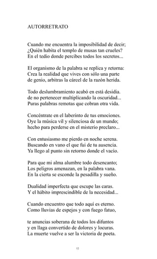 AUTORRETRATO
Cuando me encuentra la imposibilidad de decir;
¿Quién habita el templo de musas tan crueles?
En el tedio donde percibes todos los secretos...
El organismo de la palabra se replica y retorna:
Crea la realidad que vives con sólo una parte
de genio, arbitras la cárcel de la razón herida.
Todo deslumbramiento acabó en está desidia.
de no pertenecer multiplicando la oscuridad...
Puras palabras remotas que cobran otra vida.
Concéntrate en el laberinto de tus emociones.
Oye la música vil y silenciosa de un mundo;
hecho para perderse en el misterio preclaro...
Con entusiasmo me pierdo en noche serena.
Buscando en vano el que fui de tu ausencia.
Ya llego al punto sin retorno donde el vacío.
Para que mi alma alumbre todo desencanto;
Los peligros amenazan, en la palabra vana.
En la cierta se esconde la pesadilla y sueño.
Dualidad imperfecta que escupe las caras.
Y el hábito imprescindible de la necesidad...
Cuando encuentro que todo aquí es eterno.
Como lluvias de espejos y con fuego fatuo,
te anuncias soberana de todos los difuntos
y en llaga convertido de dolores y locuras.
La muerte vuelve a ser la victoria de poeta.
12

 