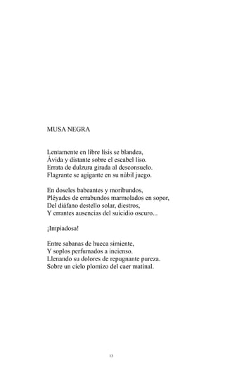 MUSA NEGRA
Lentamente en libre lísis se blandea,
Ávida y distante sobre el escabel liso.
Errata de dulzura girada al desconsuelo.
Flagrante se agigante en su núbil juego.
En doseles babeantes y moribundos,
Pléyades de errabundos marmolados en sopor,
Del diáfano destello solar, diestros,
Y errantes ausencias del suicidio oscuro...
¡Impiadosa!
Entre sabanas de hueca simiente,
Y soplos perfumados a incienso.
Llenando su dolores de repugnante pureza.
Sobre un cielo plomizo del caer matinal.

13

 
