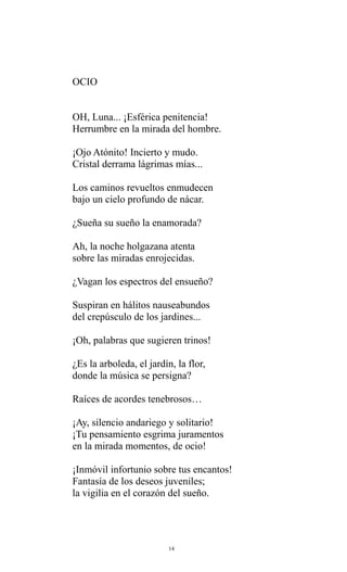 OCIO
OH, Luna... ¡Esférica penitencia!
Herrumbre en la mirada del hombre.
¡Ojo Atónito! Incierto y mudo.
Cristal derrama lágrimas mías...
Los caminos revueltos enmudecen
bajo un cielo profundo de nácar.
¿Sueña su sueño la enamorada?
Ah, la noche holgazana atenta
sobre las miradas enrojecidas.
¿Vagan los espectros del ensueño?
Suspiran en hálitos nauseabundos
del crepúsculo de los jardines...
¡Oh, palabras que sugieren trinos!
¿Es la arboleda, el jardín, la flor,
donde la música se persigna?
Raíces de acordes tenebrosos…
¡Ay, silencio andariego y solitario!
¡Tu pensamiento esgrima juramentos
en la mirada momentos, de ocio!
¡Inmóvil infortunio sobre tus encantos!
Fantasía de los deseos juveniles;
la vigilia en el corazón del sueño.

14

 