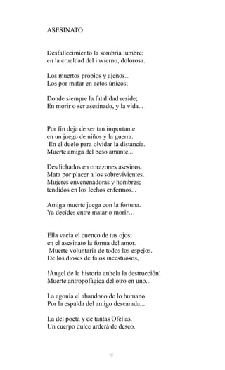 ASESINATO
Desfallecimiento la sombría lumbre;
en la crueldad del invierno, dolorosa.
Los muertos propios y ajenos...
Los por matar en actos únicos;
Donde siempre la fatalidad reside;
En morir o ser asesinado, y la vida...
Por fin deja de ser tan importante;
en un juego de niños y la guerra.
En el duelo para olvidar la distancia.
Muerte amiga del beso amante...
Desdichados en corazones asesinos.
Mata por placer a los sobrevivientes.
Mujeres envenenadoras y hombres;
tendidos en los lechos enfermos...
Amiga muerte juega con la fortuna.
Ya decides entre matar o morir…
Ella vacía el cuenco de tus ojos;
en el asesinato la forma del amor.
Muerte voluntaria de todos los espejos.
De los dioses de falos incestuosos,
!Ángel de la historia anhela la destrucción!
Muerte antropofágica del otro en uno...
La agonía el abandono de lo humano.
Por la espalda del amigo descarada...
La del poeta y de tantas Ofelias.
Un cuerpo dulce arderá de deseo.

15

 