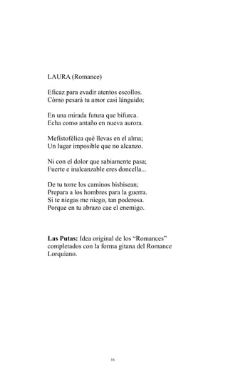 LAURA (Romance)
Eficaz para evadir atentos escollos.
Cómo pesará tu amor casi lánguido;
En una mirada futura que bifurca.
Echa como antaño en nueva aurora.
Mefistofélica qué llevas en el alma;
Un lugar imposible que no alcanzo.
Ni con el dolor que sabiamente pasa;
Fuerte e inalcanzable eres doncella...
De tu torre los caminos bisbisean;
Prepara a los hombres para la guerra.
Si te niegas me niego, tan poderosa.
Porque en tu abrazo cae el enemigo.

Las Putas: Idea original de los “Romances”
completados con la forma gitana del Romance
Lorquiano.

16

 