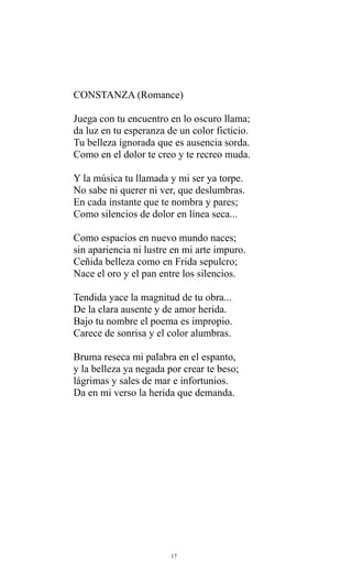 CONSTANZA (Romance)
Juega con tu encuentro en lo oscuro llama;
da luz en tu esperanza de un color ficticio.
Tu belleza ignorada que es ausencia sorda.
Como en el dolor te creo y te recreo muda.
Y la música tu llamada y mi ser ya torpe.
No sabe ni querer ni ver, que deslumbras.
En cada instante que te nombra y pares;
Como silencios de dolor en línea seca...
Como espacios en nuevo mundo naces;
sin apariencia ni lustre en mi arte impuro.
Ceñida belleza como en Frida sepulcro;
Nace el oro y el pan entre los silencios.
Tendida yace la magnitud de tu obra...
De la clara ausente y de amor herida.
Bajo tu nombre el poema es impropio.
Carece de sonrisa y el color alumbras.
Bruma reseca mi palabra en el espanto,
y la belleza ya negada por crear te beso;
lágrimas y sales de mar e infortunios.
Da en mi verso la herida que demanda.

17

 